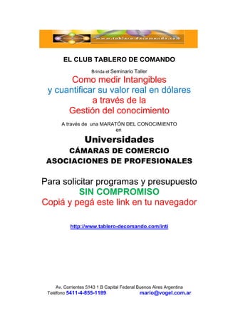  
Av. Corrientes 5143 1 B Capital Federal Buenos Aires Argentina
Teléfono 5411-4-855-1189 mario@vogel.com.ar
EL CLUB TABLERO DE COMANDO
Brinda el Seminario Taller
Como medir Intangibles
y cuantificar su valor real en dólares
a través de la
Gestión del conocimiento
A través de una MARATÓN DEL CONOCIMIENTO
en
Universidades
CÁMARAS DE COMERCIO
ASOCIACIONES DE PROFESIONALES
Para solicitar programas y presupuesto
SIN COMPROMISO
Copiá y pegá este link en tu navegador
http://www.tablero-decomando.com/inti
 