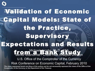 Validation of Economic Capital Models: State of the Practice, Supervisory Expectations and Results from a Bank Study Michael Jacobs, Ph.D., CFA Senior Economist / Credit Risk Analysis Division U.S. Office of the Comptroller of the Currency Risk Conference on Economic Capital, February 2010 The views expressed herein are those of the authos and do not necessarily represent the views of the Office of the Comptroller of the Currency or the Department of the Treasury. 