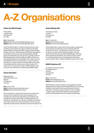 A • Groups
14
A-Z Organisations
Action for Blind People
PO Box 8382
Loughborough
Leicestershire
LE11 9BL
Tel: 01509 632400
Email: fadhil.hassoun@actionforblindpeople.org.uk
Website: https://www.actionforblindpeople.org.uk/
Action for Blind People is a national charity with local reach,
providing practical help and support to blind and partially
sighted people of all ages. We offer visually impaired people a
number of services, including help with finding a job, applying
for benefits, housing issues, aids and adaptations, holiday
breaks and information on local services. Currently, Action for
Blind Peoples’Black and Ethnic Minority (BME) volunteering
and self-help project works with BME communities across the
East Midlands. The focus of the project is to recruit and train
volunteers to increase awareness amongst BME communities
of avoidable sight loss and eye care service provision. This
project aims to increase the number of BME volunteers and
to improve the well being of visually impaired BME people.
Action Homeless
Ridgeway House
Little Hill, Newton Lane
Wigston
Leicestershire
LE18 3SE
Tel: 0116 221 1851
Email: markgrant@actionhomeless.org.uk
Website: www.actionhomeless.org.uk
Action Homeless is a charity that works across Leicester and
Leicestershire to tackle the causes and consequences of
homelessness. We provide supported accommodation and
resettlement services which seek to enable people who are
homeless to rebuild their lives. We also undertake preventative
work in the community to stop homelessness from occurring,
especially amongst groups of people who are particularly at risk.
Active Wesley Hall
76 Hartington Road
Leicester
Leicestershire
LE2 0GN
Tel: 0116 262 6791
Email: sd@wesleyhallcc.org.uk
Website: www.activewesleyhall.org.uk
Active Wesley Hall is a day centre which provides a programme
of educational, recreational activities and living skills. We
are open from 10am - 3pm Monday to Friday. Our services
are person centred and specifically designed to meet the
needs of those who have mental health difficulties and those
who have learning disabilities. The weekly activities include
art, cooking, baking, exercise, laughing yoga, developing
communication skills, confidence building, trips out and IT skills
ADHD Solutions CIC
St Gabriel’s Community Centre
Kerrysdale Avenue
Leicester
Leicestershire
LE4 7GH
Tel: 0116 261 0711
Email: info@adhdsolutions.org
Website: www.adhdsolutions.org
ADHD Solutions supports children, young people and adults
diagnosed with or suspected of having ADHD and co-occurrring
conditions, their families and any professionals that work
with them. Providing a range of support services including
- support groups, parenting programmes, young peoples
activities, adult programmes and training for professionals.
 