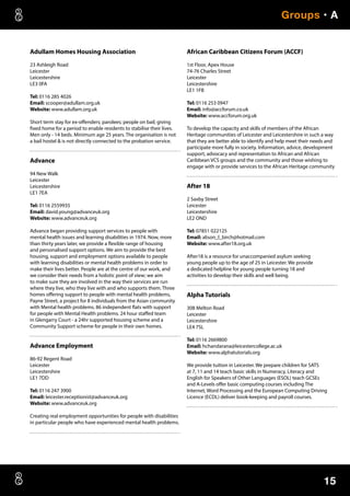 15
Groups • A
Adullam Homes Housing Association
23 Ashleigh Road
Leicester
Leicestershire
LE3 0FA
Tel: 0116 285 4026
Email: scooper@adullam.org.uk
Website: www.adullam.org.uk
Short term stay for ex-offenders; parolees; people on bail; giving
fixed home for a period to enable residents to stabilise their lives.
Men only - 14 beds. Minimum age 25 years. The organisation is not
a bail hostel  is not directly connected to the probation service.
Advance
94 New Walk
Leicester
Leicestershire
LE1 7EA
Tel: 0116 2559935
Email: david.young@advanceuk.org
Website: www.advanceuk.org
Advance began providing support services to people with
mental health issues and learning disabilities in 1974. Now, more
than thirty years later, we provide a flexible range of housing
and personalised support options. We aim to provide the best
housing, support and employment options available to people
with learning disabilities or mental health problems in order to
make their lives better. People are at the centre of our work, and
we consider their needs from a holistic point of view; we aim
to make sure they are involved in the way their services are run
where they live, who they live with and who supports them. Three
homes offering support to people with mental health problems,
Payne Street, a project for 8 individuals from the Asian community
with Mental health problems. 86 independent flats with support
for people with Mental Health problems. 24 hour staffed team
in Glengarry Court - a 24hr supported housing scheme and a
Community Support scheme for people in their own homes.
Advance Employment
86-92 Regent Road
Leicester
Leicestershire
LE1 7DD
Tel: 0116 247 3900
Email: leicester.receptionist@advanceuk.org
Website: www.advanceuk.org
Creating real employment opportunities for people with disabilities
in particular people who have experienced mental health problems.
African Caribbean Citizens Forum (ACCF)
1st Floor, Apex House
74-76 Charles Street
Leicester
Leicestershire
LE1 1FB
Tel: 0116 253 0947
Email: info@accforum.co.uk
Website: www.accforum.org.uk
To develop the capacity and skills of members of the African
Heritage communities of Leicester and Leicestershire in such a way
that they are better able to identify and help meet their needs and
participate more fully in society. Information, advice, development
support, advocacy and representation to African and African
Caribbean VCS groups and the community and those wishing to
engage with or provide services to the African Heritage community
After 18
2 Saxby Street
Leicester
Leicestershire
LE2 OND
Tel: 07851 022125
Email: alison_l_birch@hotmail.com
Website: www.after18.org.uk
After18 is a resource for unaccompanied asylum seeking
young people up to the age of 25 in Leicester. We provide
a dedicated helpline for young people turning 18 and
activities to develop their skills and well being.
Alpha Tutorials
308 Melton Road
Leicester
Leicestershire
LE4 7SL
Tel: 0116 2669800
Email: hchandarana@leicestercollege.ac.uk
Website: www.alphatutorials.org
We provide tuition in Leicester. We prepare children for SATS
at 7, 11 and 14 teach basic skills in Numeracy, Literacy and
English for Speakers of Other Languages (ESOL) teach GCSEs
and A-Levels offer basic computing courses including The
Internet, Word Processing and the European Computing Driving
Licence (ECDL) deliver book-keeping and payroll courses.
 