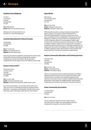 A • Groups
16
Ambition East Midlands
c/o The Y
7 East Street
Leicester
Leicestershire
LE1 6EY
Tel: 07908 265058
Email: lrobinson-aem@hotmail.co.uk
Working with 18-24 year olds who are
homeless or at risk of homelessness.
Anatolia Educational  Cultural Society
2 Kirby Road
Leicestershire
LE3 6BA
Tel: 0116 262 5130
Email: aces_le@hotmail.com
Website: www.anatolia.org.uk
Improving educational capabilities and attainment of the Turkish
and Kurdish minority and inter-marriage family members,
including men, women and children. We also provide a
supplementary school support service for children of school age.
Anchor Centre (LCPT)
The Anchor Centre
23 Dover Street
Leicester
Leicestershire
LE1 6PW
Tel: 0116 255 1608
Email: anchoractive@yahoo.co.uk
Website: www.lcp-trust.org.uk/?q=adults/anchor-centre
Day Centre for homeless or ex-homeless street drinkers and
drug users. Open 10-4 Monday-Saturday for registered clients.
Open door 1-4 weekdays and Saturdays. Provides cheap snacks,
free drinks, advice and support. Wet room for street drinkers
Apex Works
Apex House
74-76 Charles Street
Leicestershire
LE1 1FB
Tel: 0116 261 6510
Email: info@apex-works.co.uk
Website: www.apex-works.co.uk
APEX provides education, training, employment preparation,
advice, guidance and support to those excluded from or
otherwise disadvantaged in the labour market due to: long
term unemployment, basic employability needs, being at risk of
offending, or suffering a range of barriers to employment such
as ESOL, disability, substance misuse problems, health needs,
exclusion from mainstream education, homlessness etc. APEX aims
to engage, integrate, enable and encourage all users to progress
towards mainstream provision and or sustainable employment. The
organisation also works with employer and employer organisations
to address prejudice, reduce discrimination and to promote work
based experience, training and employment opportunities.
Aqoon Community Education and Training Services
28 Saxby Street
Leicester
Leicestershire
LE2 0NE
Tel: 0116 247 1144
Email: a.tarah@aqoon.org
Website: www.aqoon.org.uk
Aqoon is an educational charity supporting families and children
regarding educational issues such us special educational needs,
school exclusion, translation and interpreting, placement for
volunteers who want to work in schools. Complementary Education
programmes, short breaks for disabled children, family support,
interpreting and translation specialised for educational purpose.
Asian Community Association
12 Harwin Road
Leicestershire
LE5 6ED
Tel: 0116 273 4339
Group is looking to meet the common needs of Asian
men and women in health care, social welfare, education,
employment, immigration, racial discrimination.
 