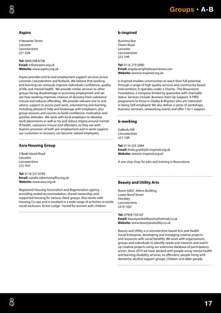 17
Groups • A-B
Aspiro
9 Newarke Street
Leicester
Leicestershire
LE1 5SN
Tel: 0800 098 8708
Email: info@aspiro.org.uk
Website: www.aspiro.org.uk
Aspiro provides end to end employment support services across
Leicester, Leicestershire and Rutland. We believe that working
and learning can seriously improve individuals’confidence, quality
of life, and mental health. We provide similar services to other
groups facing disadvantage in accessing employment and we
see how working improves chances of recovery from substance
misuse and reduces offending. We provide relevant one to one
advice, support to access paid work, volunteering and learning,
including jobsearch help and brokerage with employers, plus
group sessions and courses to build confidence, motivation and
positive attitudes. We work with local employers to develop
work placements as well as try and reduce stigma around mental
ill health, substance misuse and offenders, so they see with
Aspiro’s provision of both pre-employment and in-work support,
our customers in recovery can become valued employees.
Asra Housing Group
3 Bede Island Road
Leicester
Leicestershire
LE2 7EA
Tel: 0116 257 6749
Email: natalie.robertson@lha.org.uk
Website: www.asra.org.uk
Registered Housing Association and Regeneration agency,
providing rented accommodation, shared ownership, and
supported housing for various client groups. Also works with
Housing Co-ops and is involved in a wide range of activities to tackle
social exclusion. Kirton Lodge - hostel for women with children
b-inspired
Business Box
Oswin Road
Leicester
Leicestershire
LE3 1HR
Tel: 0116 279 5000
Email: angela.wright@braunstone.com
Website: www.b-inspired.org.uk
b-inspired enables communities to reach their full potential,
through a range of high quality services and community-based
interventions. It operates under a Charity - The Braunstone
Foundation, a company limited by guarantee with charitable
status. Services include: Business Start-Up Support; A FREE
programme to those in Oadby  Wigston who are interested
in being Self-employed. We also deliver a series of workshops,
business seminars, networking events and offer 1-to-1 support.
b-working
Gallards Hill
Leicestershire
LE3 1QR
Tel: 0116 225 2484
Email: linda.grubb@b-inspired.org.uk
Website: www.b-inspired.org.uk
A one stop shop for jobs and training in Braunstone.
Beauty and Utility Arts
Room G007, Atkins Building
Lower Bond Street
Hinckley
Leicestershire
LE10 1QU
Tel: 07908 750187
Email: beautyandutilityarts@hotmail.co.uk
Website: www.beautyandutility.co.uk
Beauty and Utility is a Leicestershire based Arts and Health
Social Enterprise, developing and managing creative projects
and resources with social benefits. We work with organisations,
groups and individuals to identify needs and interests and match
up creative projects using our extensive database of participatory
artists. Since 2010 we have worked with people using mental health
and learning disability services, ex offenders, people living with
dementia, alcohol support groups, children and older people.
 