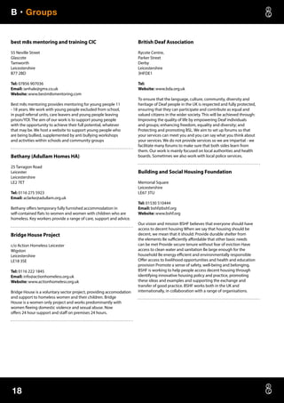 B • Groups
18
best m8s mentoring and training CIC
55 Neville Street
Glascote
Tamworth
Leicestershire
B77 2BD
Tel: 07856 907036
Email: ianhale@gmx.co.uk
Website: www.bestm8smentoring.com
Best m8s mentoring provides mentoring for young people 11
- 18 years. We work with young people excluded from school,
in pupil referral units, care leavers and young people leaving
prison/YOl. The aim of our work is to support young people
with the opportunity to achieve their full potential, whatever
that may be. We host a website to support young people who
are being bullied, supplemented by anti bullying workshops
and activities within schools and community groups
Bethany (Adullam Homes HA)
25 Tarragon Road
Leicester
Leicestershire
LE2 7ET
Tel: 0116 275 5923
Email: aclarke@adullam.org.uk
Bethany offers temporary fully furnished accommodation in
self-contained flats to women and women with children who are
homeless. Key workers provide a range of care, support and advice.
Bridge House Project
c/o Action Homeless Leicester
Wigston
Leicestershire
LE18 3SE
Tel: 0116 222 1845
Email: info@actionhomeless.org.uk
Website: www.actionhomeless.org.uk
Bridge House is a voluntary sector project, providing accomodation
and support to homeless women and their children. Bridge
House is a women only project and works predominantly with
women fleeing domestic violence and sexual abuse. Now
offers 24 hour support and staff on premises 24 hours.
British Deaf Association
Rycote Centre,
Parker Street
Derby
Leicestershire
3HFDE1
Tel:
Website: www.bda.org.uk
To ensure that the language, culture, community, diversity and
heritage of Deaf people in the UK is respected and fully protected,
ensuring that they can participate and contribute as equal and
valued citizens in the wider society. This will be achieved through:
Improving the quality of life by empowering Deaf individuals
and groups; enhancing freedom, equality and diversity; and
Protecting and promoting BSL. We aim to set up forums so that
your services can meet you and you can say what you think about
your services. We do not provide services so we are impartial - we
facilitate many forums to make sure that both sides learn from
them. Our work is mainly focused on local authorities and health
boards. Sometimes we also work with local police services.
Building and Social Housing Foundation
Memorial Square
Leicestershire
LE67 3TU
Tel: 01530 510444
Email: bshf@bshf.org
Website: www.bshf.org
Our vision and mission BSHF believes that everyone should have
access to decent housing When we say that housing should be
decent, we mean that it should: Provide durable shelter from
the elements Be sufficiently affordable that other basic needs
can be met Provide secure tenure without fear of eviction Have
access to clean water and sanitation Be large enough for the
household Be energy efficient and environmentally responsible
Offer access to livelihood opportunities and health and education
provision Promote a sense of safety, well-being and belonging.
BSHF is working to help people access decent housing through
identifying innovative housing policy and practice, promoting
these ideas and examples and supporting the exchange and
transfer of good practice. BSHF works both in the UK and
internationally, in collaboration with a range of organisations.
 