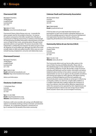 C • Groups
20
Charnwood CAB
Woodgate Chambers
70 Woodgate
Loughborough
Leicestershire
LE11 2TZ
Tel: 0844 4171025
Website: www.charnwoodcab.org.uk
Charnwood Citizens Advice Bureau aims are: - to provide the
advice people need for the problems they face - to improve
the policies and practices that affect people’s lives. We play an
essential part in helping anyone living or working in the borough
of Charnwood by providing information, directing them to the best
source of help for their issues, and giving advice through trained
generalist advisers and specialists. The service we provide is free,
independent, confidential and impartial. The advice we give covers
all categories of social welfare law, although over 60% of our work
actually relates to debt and welfare benefits. Other areas we cover
include housing, employment, consumer and relationship issues.
Charnwood Connect
Woodgate Chambers
70 Woodgate
Loughborough
Leicestershire
LE11 2TZ
Tel: 01509 221200
Email: admin@charnwoodcab.co.uk
Website: http://charnwoodconnect.org.uk
Advice and Information
Clockwise Credit Union
1 St Nicholas Place
Leicester
Leicestershire
LE1 5LB
Tel: 0116 242 3900
Email: enquiries@clockwise.coop
Website: www.clockwise-cu.co.uk
Clockwise credit union provides safe savings and affordable loan
options to everybody working or living in Leicester, Leicestershire
or Rutland. As a cooperative Clockwise is owned and run
by it’s members for the benefit of the entire community.
Coleman Youth and Community Association
68 Gwendolen Road
Leicester
Leicestershire
LE5 5FE
Tel: 07968 404490
Email: cyca@hotmail.co.uk
CYCA has been set up to help break down barriers and
participation to sport and recreation; alongside heping to use
info and knowledge gained to help with economic development
and regeneration by educating, training, advising and
supporting all beneficiaries and members of the organistion.
Community Advice  Law Service (CALS)
1st Floor, Epic House
Charles Street
Leicester
Leicestershire
LE1 3SH
Tel: 0116 242 1120
Website: www.cals.uk.net
The Community Advice and Law Service offers advice in the
areas of Debt, Housing and Welfare Benefits. Please refer to
the individual pages on the website for further information in
each of these categories of work. We provide a range of services
including self-help packs and fact sheets, information and advice,
telephone advice and face to face advice, casework services and
representation at court. As an agency we also provide consultancy
and training and support to other agencies. We deliver training
sessions including budgeting and financial capability and
financial education courses and take an active part in influencing
social policy matters. If a client has complex debt problems or
is unable to deal with their creditors without the assistance of
one of our advisers, that client will be offered an appointment
within the casework service operated by CALS. Appointments are
arranged primarily for clients to be seen at Epic House Charles
Street Leicester. Home visits can be arranged if necessary.
 