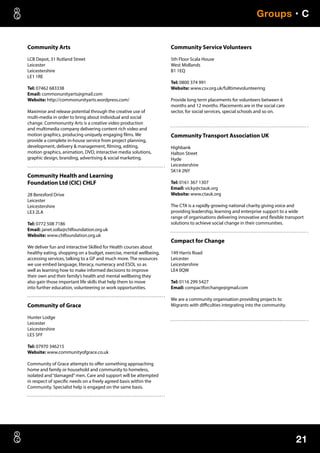 21
Groups • C
Community Arts
LCB Depot, 31 Rutland Street
Leicester
Leicestershire
LE1 1RE
Tel: 07462 683338
Email: commonunityarts@gmail.com
Website: http://commonunityarts.wordpress.com/
Maximise and release potential through the creative use of
multi-media in order to bring about individual and social
change. Commonunity Arts is a creative video production
and multimedia company delivering content rich video and
motion graphics, producing uniquely engaging films. We
provide a complete in-house service from project planning,
development, delivery  management, filming, editing,
motion graphics, animation, DVD, interactive media solutions,
graphic design, branding, advertising  social marketing.
Community Health and Learning
Foundation Ltd (CIC) CHLF
28 Beresford Drive
Leicester
Leicestershire
LE3 2LA
Tel: 0772 508 7186
Email: janet.solla@chlfoundation.org.uk
Website: www.chlfoundation.org.uk
We deliver fun and interactive Skilled for Health courses about
healthy eating, shopping on a budget, exercise, mental wellbeing,
accessing services, talking to a GP and much more. The resources
we use embed language, literacy, numeracy and ESOL so as
well as learning how to make informed decisions to improve
their own and their family’s health and mental wellbeing they
also gain those important life skills that help them to move
into further education, volunteering or work opportunities.
Community of Grace
Hunter Lodge
Leicester
Leicestershire
LE5 5FF
Tel: 07970 346215
Website: www.communityofgrace.co.uk
Community of Grace attempts to offer something approaching
home and family or household and community to homeless,
isolated and“damaged”men. Care and support will be attempted
in respect of specific needs on a freely agreed basis within the
Community. Specialist help is engaged on the same basis.
Community Service Volunteers
5th Floor Scala House
West Midlands
B1 1EQ
Tel: 0800 374 991
Website: www.csv.org.uk/fulltimevolunteering
Provide long term placements for volunteers between 6
months and 12 months. Placements are in the social care
sector, for social services, special schools and so on.
Community Transport Association UK
Highbank
Halton Street
Hyde
Leicestershire
SK14 2NY
Tel: 0161 367 1307
Email: vicky@ctauk.org
Website: www.ctauk.org
The CTA is a rapidly growing national charity giving voice and
providing leadership, learning and enterprise support to a wide
range of organisations delivering innovative and flexible transport
solutions to achieve social change in their communities.
Compact for Change
149 Harris Road
Leicester
Leicestershire
LE4 0QW
Tel: 0116 299 5427
Email: compactforchange@gmail.com
We are a community organisation providing projects to
Migrants with difficulties integrating into the community.
 