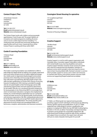 C • Groups
22
Contact Project (The)
25 Kamloops Crescent
St Matthews
Leicester
Leicestershire
LE1 2HX
Tel: 0116 262 2727
Email: gw@contactproject.org.uk
Website: www.contactproject.org.uk
The Contact Project works with children and young people
aged between 5 and 25 years old. The project delivers an
innovative and creative programme enabling all service
users to access a wide range of services including 1:1’s,
small group work, personal and community development
opportunities and much more. A particular focus of the
Contact Project is working with those within NEET.
Cooke E-Learning Foundation
72 Boston Road
Leicester
Leicestershire
LE4 1HB
Tel: 07711 688732
Email: peter@celfd.co.uk
Website: www.celfd.co.uk
The Cooke e-Learning Foundation was established in 2005 to
help bridge the digital divide by helping more people understand
how to go online and get access to modern digital technology.
Our charity works to regenerate disadvantaged communities,
promote active citizenship and encourage people to increase
their self-esteem and well-being. We help people to learn new
skills and gain qualifications to further their chances of securing
long-term employment. ESOL training is provided for people
who do not speak English as their first language and we offer
volunteering opportunities and work experience placements
for job seekers. We also run a vocational education programme
for young people at risk of becoming NEETs to encourage them
return to mainstream education or progress into employment or
training. As a social enterprise organisation we run a computer
recycle and repair service for the general public, local businesses
and voluntary organisations. We offer undergraduate placements
for De Montfort University and accept PGCE student placements
from the University of Bedfordshire. The charity provides work
placements for local schools and unemployed adults as IT
technicians, reception, administration and classroom assistants.
Cossington Street Housing Co-operative
131 Loughborough Road
Leicester
Leicestershire
LE4 5LQ
Tel: 0116 257 6800
Website: www.cossingtoncoop.org.uk
Provision of Housing in Belgrave
Creative Support
136 Mere Road
Leicester
Leicestershire
LE5 5GN
Tel: 0116 220 1781
Email: tom.brown@creativesupport.org.uk
Website: www.creativesupport.co.uk
Creative Support is a not for profit support organisation with
charitable status. It provides support nationally to individuals
with mental health issues, learning disabilities and autism.
Creative Support Parkside comprises of two services for adults
with mild and moderate learning disabilities. Parkside is 6
bedroom service which provides a short term base for service
users to learn housing related skills. Outreach Leicester is a service
which provides support to service users in their own tenancies
to maintain their tenancy and achieve positive outcomes. Both
services are Supporting People funded and accredited.
CT Skills
6 Millstone Lane
Leicester
Leicestershire
LE1 5JN
Tel: 0116 242 5586
Email: kavita.lukka@ctskills.co.uk
Website: http://www.ctskills.co.uk
CT Skills is an Ofsted grade two regional training provider,
providing support to both individuals and businesses by delivering
industry specific training and qualifications. In 2013, CT Skills
supported over 4,000 people to achieve a qualification and
progress in employment. Within the top 200 Skills Funding Agency
Providers in the UK, we deliver Traineeships and Apprenticeships
to progress young people into sustainable employment. We
utilise government funding to build the skills of their workforce
and support future recruitment. Our expert team will work
with you to create a bespoke training plan for yourself.
 