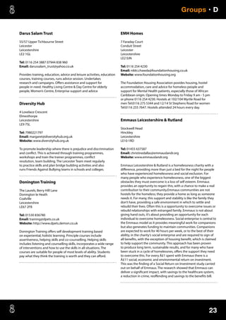 23
Groups • D
Darus Salam Trust
55/57 Upper Tichbourne Street
Leicester
Leicestershire
LE2 1GL
Tel: 0116 254 3887 07944 838 960
Email: darussalam_trust@yahoo.co.uk
Provides training, education, advice and leisure activities, education
courses, training courses, runs advice session. Undertakes
research and campaigns. Offers assistance and support for
people in need. Healthy Living Centre  Day Centre for elderly
people, Women’s Centre, Enterprise support and advice
Diversity Hub
4 Lovelace Crescent
Elmesthorpe
Leicestershire
LE9 7SL
Tel: 7980221797
Email: margaret@diversityhub.org.uk
Website: www.diversityhub.org.uk
To promote leadership where there is prejudice and discrimination
and conflict. This is achieved through training programmes,
workshops and train the trainer programmes, conflict
resolution, team building. The Leicester Team meet regularly
to practice skills and plan bridge building activities and also
runs Friends Against Bullying teams in schools and colleges.
Donington Training
The Laurels, Berry Hill Lane
Donington le Heath
Coalville
Leicestershire
LE67 2FB
Tel: 01530 836780
Email: training@dpets.co.uk
Website: http://www.dpets.demon.co.uk
Donington Training offers self development training based
on experiential, holistic learning. Principle courses include
assertiveness, helping skills and co-counselling. Helping skills
includes listening and counselling skills, incorporates a wide range
of interventions and how to use the skills in all situations. The
courses are suitable for people of most levels of ability. Students
pay what they think the training is worth and they can afford.
EMH Homes
7 Faraday Court
Conduit Street
Leicester
Leicestershire
LE2 0JN
Tel: 0116 254 4230
Email: nikki.chawda@foundationhousing.co.uk
Website: www.foundationhousing.org
The Foundation Housing Association povides housing, hostel
accommodation, care and advice for homeless people and
support for Mental Health patients, especially those of African
Caribbean origin. Opening times Monday to Friday 9 am - 5 pm
or phone 0116 254 4230. Hostels at 102/104 Myrtle Road for
men Tel:0116 275 5344 and 12/14 St Stephens Road for women
Tel:0116 255 7647. Hostels attended 24 hours every day.
Emmaus Leicestershire  Rutland
Stockwell Head
Hinckley
Leicestershire
LE10 1RD
Tel: 01455 637587
Email: christinedallas@emmauslandr.org
Website: www.emmauslandr.org
Emmaus Leicestershire  Rutland is a homelessness charity with a
difference, providing more than just a bed for the night for people
who have experienced homelessness and social exclusion. For
many people who experience homelessness, one of the biggest
obstacles they must overcome is a loss of self esteem. Emmaus
provides an opprtunity to regain this, with a chance to make a real
contribution to their community.Emmaus communities are not
hostels for the homeless; they provide a home as long as someone
needs it. For many, this support and stability is like the family they
don’t have, providing a safe environment in which to settle and
rebuild their lives. Often this is a opportunity to overcome issues or
rebuild relationships with estranged family. Emmaus is not about
giving hand outs, it’s about providing an opportunity for each
individual to overcome homelessness. Social enterprise is central to
the Emmaus model as it provides meaningful work for companions
but also generates funding to maintain communities. Companions
are expected to work for 40 hours per week, or to the best of their
ability, in the charity’s social enterprise and are required to sign of
all benefits, with the exception of housing benefit, which is claimed
to help support the community. This approach has been proven
to produce long term, sustainable results, and for many who have
been stuck in a cycle of homelessnes, offers the support they need
to overcome this. For every Â£1 spent with Emmaus there is a
Â£11 social, economic and environmental return on investment.
This was the finding of a Social Return on Investment study carried
out on behalf of Emmaus. The research showed that Emmaus can
deliver a significant impact, with savings to the healthcare system,
a reduction in crime, reoffending and savings to the benefits bill.
 