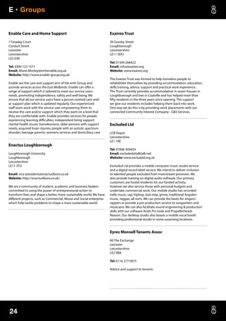 E • Groups
24
Enable Care and Home Support
7 Faraday Court
Conduit Street
Leicester
Leicestershire
LE2 0JN
Tel: 0300 123 1571
Email: Alison.Morley@emhenable.org.uk
Website: http://www.enable-group.org.uk/
Enable are the care and support arm of the emh Group and
provide services across the East Midlands. Enable can offer a
range of support which is tailored to meet our service users
needs, promoting independence, safety and well being. We
ensure that all our service users have a person centred care and/
or support plan which is updated regularly. Our experienced
staff team work with the service user empowering them to
receive the care and/or support which they want on a level that
they are comfortable with. Enable provides services for people
expriencing learning difficulties; independant living support;
mental health issues; homelessness; older persons with support
needs; acquired brain injuries; people with an autistic spectrum
disorder; teenage parents; womens services and domiciliary care
Enactus Loughborough
Loughborough University
Loughborough
Leicestershire
LE11 3TU
Email: vice-president@enactuslboro.co.uk
Website: http://enactuslboro.co.uk/
We are a community of student, academic and business leaders
committed to using the power of entrepreneurial action to
transform lives and shape a better, more sustainable world. We have
different projects, such as Commercial, Abuse and Social enterprise
which help tackle problems to shape a more sustainable world.
Exaireo Trust
39 Granby Street
Loughborough
Leicestershire
LE11 3DU
Tel: 01509 266422
Email: info@exaireo.org
Website: www.exaireo.org
The Exaireo Trust was formed to help homeless people to
rehabilitate themselves by providing accommodation, education,
skills training, advice, support and practical work experience.
The Trust currently provides accommodation in seven houses in
Loughborough and two in Coalville and has helped more than
fifty residents in the three years since opening. The support
we give our residents includes helping them back into work.
One way we do this is by providing work placements with our
connected Community Interest Company - GS Services.
Excluded Ltd
LCB Depot
Leicestershire
LE1 1RE
Tel: 07846 309454
Email: excluded@talktalk.net
Website: www.excluded.org.uk
Excluded Ltd provides a mobile computer music studio service
and a digital record label service. We intend to deliver inclusion
to talented people excluded from mainstream provision. We
also provide training on digital audio software. Our primary
customers are hostel residents for our funded activity,
however we also service those with personal budgets and
undertake commercial work. Our mobile studio has recorded
indie music, rap, hiphop, dub step, grime, traditional Angolan
music, reggae, all sorts. We can provide the beats for singers/
rappers or provide a pre production service to songwriters and
musicians. We can also facilitate sound engineering  production
skills with our software Avids Pro tools and Propellerheads
Reason. Our desktop studio also boasts a mobile vocal booth
providing professional results in some surprising locations.
Eyres Monsell Tenants Assoc
60 The Exchange
Leicester
Leicestershire
LE2 9BA
Tel: 0116 277 0075
Advice and support to tenants
 