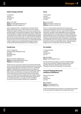 25
Groups • F
Faith in People with HIV
5 Castle View
Leicester
Leicestershire
LE1 5WH
Tel: 0116 251 0843
Email: ian.clowes@faithinpeople.co.uk
Website: www.faithinpeople.co.uk
Faith in People with HIV is a charity based in Leicester. Faith in
People with HIV was set up in 1996 in response to the need for
HIV positive people of all faiths and none to access emotional and
spiritual support in living with their diagnosis. Faith in People seeks
to walk alongside an individual whatever their beliefs, background
or life experiences and offer a safe and confidential place to explore
how these issues can impact upon our sense of self and well-being.
We also offer confidential and free rapid HIV testing, Support back
into work, advice on money and housing, run a food bank alongside
a drop in support service, complimentary therapies, training
mentoring and befriending along with a counselling service.
Family Lives
Unit 12, The Beeches
Portland College, Nottingham Road
Mansfield
Nottinghamshire
NG18 4TJ
Tel: 01623 494320/ 0808 800 2222
Email: parentsupport@familylives.org.uk
Website: www.familylives.org.uk
Family Lives has over 30 years’experience of working with families
and can achieve significant and demonstrable outcomes for parents
forging positive changes for the family. Free 24 hour confidential
helpline on 0808 800 2222; Extended support for complex and
difficult issues; Personalised email service and online peer support;
Online advice and information on all aspects of family life; Face
to face support groups and workshops. Family Lives also offers
one-to-one support through a programme of six weekly intensive
coaching sessions and/or a volunteer befriending scheme which
is a voluntary option for mums, dads and carers of children.
The service is free of charge to families and is confidential.
Focus
73 Churchgate
Leicester
Leicestershire
LE1 3AN
Tel: 0116 251 0369
Email: admin@focus-charity.co.uk
Website: www.focus-charity.co.uk
Focus is a Leicester-based charity that aims to inspire and
empower young people to become more actively involved in their
communities. In doing so, we aim to raise the self-confidence,
self-esteem, aspirations and employability of the young people
involved. We provide a range of projects including a leadership
skills development course, a team-based community involvement
project for schools and youth organisations, youth volunteering
workshops that explore the barriers and benefits of volunteering,
and a leadership course for managers and young people together.
Central to our work is our Youth Action Team - a group of young
people who act as ambassadors of youth volunteering.
For Families
11 Ringwood Road
Leicester
Leicestershire
LE5 1SH
Tel: 7891020886
Email: For.families@yahoo.co.uk
The aims of this Group shall be to promote: *Healthy lifestyle
and care for environment *Support and participate in craft
workshop *Physical activities for kids and their parents
*Reunited all cultures and celebrations of many events
Forward Thinking Movement
and Dance (FTM Dance)
Embrace Arts Centre
Leicester
Leicestershire
LE1 7HA
Tel: 7543068872
Email: ftmdance@gmail.com
Website: www.ftmdance.co.uk
Forward Thinking Movement and Dance is a performing arts project
for young people with additional and complex health needs.
 