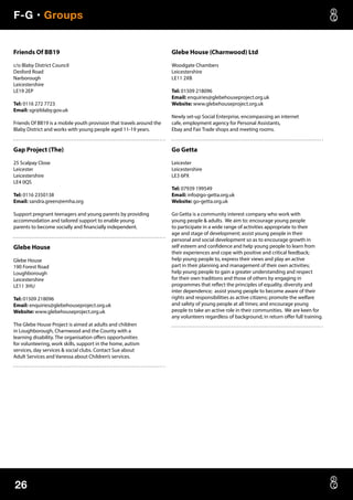 F-G • Groups
26
Friends Of BB19
c/o Blaby District Council
Desford Road
Narborough
Leicestershire
LE19 2EP
Tel: 0116 272 7723
Email: sgr@blaby.gov.uk
Friends Of BB19 is a mobile youth provision that travels around the
Blaby District and works with young people aged 11-19 years.
Gap Project (The)
25 Scalpay Close
Leicester
Leicestershire
LE4 0QS
Tel: 0116 2350138
Email: sandra.green@emha.org
Support pregnant teenagers and young parents by providing
accommodation and tailored support to enable young
parents to become socially and financially independent.
Glebe House
Glebe House
190 Forest Road
Loughborough
Leicestershire
LE11 3HU
Tel: 01509 218096
Email: enquiries@glebehouseproject.org.uk
Website: www.glebehouseproject.org.uk
The Glebe House Project is aimed at adults and children
in Loughborough, Charnwood and the County with a
learning disability. The organisation offers opportunities
for volunteering, work skills, support in the home, autism
services, day services  social clubs. Contact Sue about
Adult Services and Vanessa about Children’s services.
Glebe House (Charnwood) Ltd
Woodgate Chambers
Leicestershire
LE11 2XB
Tel: 01509 218096
Email: enquiries@glebehouseproject.org.uk
Website: www.glebehouseproject.org.uk
Newly set-up Social Enterprise, encompassing an internet
cafe, employment agency for Personal Assistants,
Ebay and Fair Trade shops and meeting rooms.
Go Getta
Leicester
Leicestershire
LE3 6PX
Tel: 07939 199549
Email: info@go-getta.org.uk
Website: go-getta.org.uk
Go Getta is a community interest company who work with
young people  adults. We aim to: encourage young people
to participate in a wide range of activities appropriate to their
age and stage of development; assist young people in their
personal and social development so as to encourage growth in
self esteem and confidence and help young people to learn from
their experiences and cope with positive and critical feedback;
help young people to, express their views and play an active
part in their planning and management of their own activities;
help young people to gain a greater understanding and respect
for their own traditions and those of others by engaging in
programmes that reflect the principles of equality, diversity and
inter dependence; assist young people to become aware of their
rights and responsibilities as active citizens; promote the welfare
and safety of young people at all times; and encourage young
people to take an active role in their communities. We are keen for
any volunteers regardless of background, in return offer full training.
 