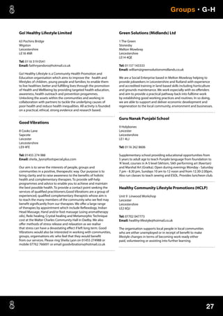 27
Groups • G-H
Go! Healthy Lifestyle Limited
63 Pochins Bridge
Wigston
Leicestershire
LE18 4NR
Tel: 0116 319 0541
Email: faithnyandoro@hotmail.co.uk
Go! Healthy Lifestyle is a Community Health Promotion and
Education organisation which aims to improve the health and
lifestyles of children, young people and families; to enable them
to live healthier, better and fulfilling lives through the promotion
of Health and Wellbeing by providing targeted health education,
awareness, health outreach and prevention progammes.
Unlocking the assets within the communities and working in
collaboration with partners to tackle the underlying causes of
poor health and reduce health inequalities. All activity is founded
on a practical, ethical, strong evidence and research based.
Good Vibrations
8 Cooks Lane
Sapcote
Leicester
Leicestershire
LE9 4FE
Tel: 01455 274 988
Email: sheila_lyon@footspecial.plus.com
Our aim is to serve the interests of people, groups and
communities in a positive, therapeutic way. Our purpose is to
bring clarity and to raise awareness to the benefits of holistic
health and complementary therapies. To provide self-help
programmes and advice to enable you to achieve and maintain
the best possible health. To provide a contact point seeking the
services of qualified practitioners.Good Vibrations are a group of
experienced, qualified complementary therapists whose aim is
to reach the many members of the community who we feel may
benefit significantly from our therapies. We offer a large range
of therapies by appointment which include Reflexology, Indian
Head Massage, Hand and/or foot massage (using aromatherapy
oils), Reiki healing, Crystal healing and Metamorphic Technique
cost at the Walter Charles Community Hall in Oadby. We also
offer methods of stress release and relaxation as we realise
that stress can have a devastating effect if left long term. Good
Vibrations would also be interested in working with communities,
groups, organisations etc who feel that they would benefit
from our services. Please ring Sheila Lyon on 01455 274988 or
mobile 07762 766691 or email goodvibrations@hotmail.co.uk
Green Solutions (Midlands) Ltd
1 The Green
Stonesby
Melton Mowbray
Leicestershire
LE14 4QE
Tel: 01157 143333
Email: william@greensolutionsmidlands.co.uk
We are a Social Enterprise based in Melton Mowbray helping to
provide jobseekers in Leicestershire and Rutland with experience
and accredited training in land based skills including horticulture
and grounds maintenance. We work especially with ex-offenders
and aim to provide a practical pathway back into fulltime work
by establishing good working practices and routines. In so doing,
we are able to support and deliver economic development and
regeneration to the local community, environment and businesses.
Guru Nanak Punjabi School
9 Holybones
Leicester
Leicestershire
LE1 4LJ
Tel: 0116 262 8606
Supplementary school providing educational opportunities from
5 years to adult age to teach Punjabi language from foundation to
‘A’level, courses in A-S level Sikhism, Sikh performing art (Keertan)
and Marshal Art (Gratka). Open during evenings Monday - Saturday
7 pm - 8.30 pm, Sundays 10 am to 12 noon and from 12.30-2.00pm.
Also run classes to teach sewing and ESOL. Provides luncheon club.
Healthy Community Lifestyle Promotions (HCLP)
Unit 9 Linwood Workshop
Leicester
Leicestershire
LE2 6QJ
Tel: 07702 047773
Email: healthy-lifestyle@hotmail.co.uk
The organisation supports local people in local communities
who are either unemployed or in receipt of benefit to make
lifestyle changes in terms of becoming work ready either
paid, volunteering or assisting into further learning.
 