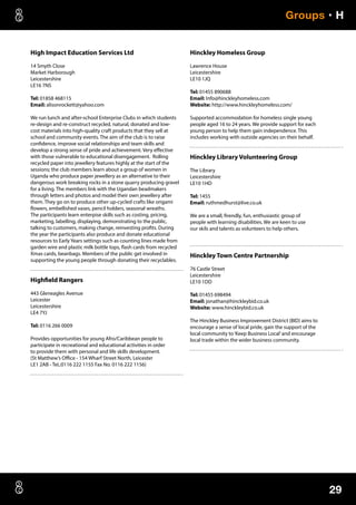 29
Groups • H
High Impact Education Services Ltd
14 Smyth Close
Market Harborough
Leicestershire
LE16 7NS
Tel: 01858 468115
Email: alisonrockett@yahoo.com
We run lunch and after-school Enterprise Clubs in which students
re-design and re-construct recycled, natural, donated and low-
cost materials into high-quality craft products that they sell at
school and community events. The aim of the club is to raise
confidence, improve social relationships and team skills and
develop a strong sense of pride and achievement. Very effective
with those vulnerable to educational disengagement. Rolling
recycled paper into jewellery features highly at the start of the
sessions; the club members learn about a group of women in
Uganda who produce paper jewellery as an alternative to their
dangerous work breaking rocks in a stone quarry producing gravel
for a living. The members link with the Ugandan beadmakers
through letters and photos and model their own jewellery after
them. They go on to produce other up-cycled crafts like origami
flowers, embellished vases, pencil holders, seasonal wreaths.
The participants learn enterpise skills such as costing, pricing,
marketing, labelling, displaying, demonstrating to the public,
talking to customers, making change, reinvesting profits. During
the year the participants also produce and donate educational
resources to Early Years settings such as counting lines made from
garden wire and plastic milk bottle tops, flash cards from recycled
Xmas cards, beanbags. Members of the public get involved in
supporting the young people through donating their recyclables.
Highfield Rangers
443 Gleneagles Avenue
Leicester
Leicestershire
LE4 7YJ
Tel: 0116 266 0009
Provides opportunities for young Afro/Caribbean people to
participate in recreational and educational activities in order
to provide them with personal and life skills development.
(St Matthew’s Office - 154 Wharf Street North, Leicester
LE1 2AB - TeL:0116 222 1155 Fax No. 0116 222 1156)
Hinckley Homeless Group
Lawrence House
Leicestershire
LE10 1JQ
Tel: 01455 890688
Email: Info@hinckleyhomeless.com
Website: http://www.hinckleyhomeless.com/
Supported accommodation for homeless single young
people aged 16 to 24 years. We provide support for each
young person to help them gain independence. This
includes working with outside agencies on their behalf.
Hinckley Library Volunteering Group
The Library
Leicestershire
LE10 1HD
Tel: 1455
Email: ruthmedhurst@live.co.uk
We are a small, firendly, fun, enthusiastic group of
people with learning disabilities. We are keen to use
our skils and talents as volunteers to help others.
Hinckley Town Centre Partnership
76 Castle Street
Leicestershire
LE10 1DD
Tel: 01455 698494
Email: jonathan@hinckleybid.co.uk
Website: www.hinckleybid.co.uk
The Hinckley Business Improvement District (BID) aims to
encourage a sense of local pride, gain the support of the
local community to‘Keep Business Local’and encourage
local trade within the wider business community.
 