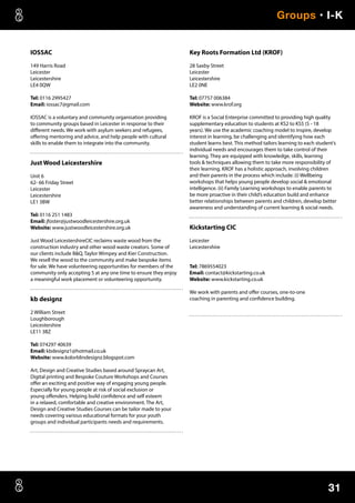 31
Groups • I-K
IOSSAC
149 Harris Road
Leicester
Leicestershire
LE4 0QW
Tel: 0116 2995427
Email: iossac7@gmail.com
IOSSAC is a voluntary and community organisation providing
to community groups based in Leicester in response to their
different needs. We work with asylum seekers and refugees,
offering mentoring and advice, and help people with cultural
skills to enable them to integrate into the community.
Just Wood Leicestershire
Unit 6
62- 66 Friday Street
Leicester
Leicestershire
LE1 3BW
Tel: 0116 251 1483
Email: jfoster@justwoodleicestershire.org.uk
Website: www.justwoodleicestershire.org.uk
Just Wood LeicestershireCIC reclaims waste wood from the
construction industry and other wood waste creators. Some of
our clients include BQ, Taylor Wimpey and Kier Construction.
We resell the wood to the community and make bespoke items
for sale. We have volunteering opportunities for members of the
community only accepting 5 at any one time to ensure they enjoy
a meaningful work placement or volunteering opportunity.
kb designz
2 William Street
Loughborough
Leicestershire
LE11 3BZ
Tel: 074297 40639
Email: kbdesignz1@hotmail.co.uk
Website: www.kolorblindesignz.blogspot.com
Art, Design and Creative Studies based around Spraycan Art,
Digital printing and Bespoke Couture Workshops and Courses
offer an exciting and positive way of engaging young people.
Especially for young people at risk of social exclusion or
young offenders. Helping build confidence and self esteem
in a relaxed, comfortable and creative environment. The Art,
Design and Creative Studies Courses can be tailor made to your
needs covering various educational formats for your youth
groups and individual participants needs and requirements.
Key Roots Formation Ltd (KROF)
28 Saxby Street
Leicester
Leicestershire
LE2 0NE
Tel: 07757 006384
Website: www.krof.org
KROF is a Social Enterprise committed to providing high quality
supplementary education to students at KS2 to KS5 (5 - 18
years). We use the academic coaching model to inspire, develop
interest in learning, be challenging and identifying how each
student learns best. This method tailors learning to each student’s
individual needs and encourages them to take control of their
learning. They are equipped with knowledge, skills, learning
tools  techniques allowing them to take more responsibility of
their learning. KROF has a holistic approach, involving children
and their parents in the process which include: (i) Wellbeing
workshops that helps young people develop social  emotional
intelligence. (ii) Family Learning workshops to enable parents to
be more proactive in their child’s education build and enhance
better relationships between parents and children, develop better
awareness and understanding of current learning  social needs.
Kickstarting CIC
Leicester
Leicestershire
Tel: 7869554023
Email: contact@kickstarting.co.uk
Website: www.kickstarting.co.uk
We work with parents and offer courses, one-to-one
coaching in parenting and confidence building.
 