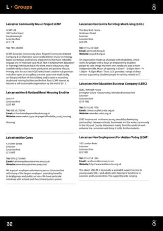 L • Groups
32
Leicester Community Music Project LCMP
LCMP HQ
38 Charles Street
Loughborough
Leicestershire
LE1 1FB
Tel: 7835243805
LCMP (Leicester Community Music Project) Community Interest
Company  Co-Operative successfully delivers music technology
based workshops and training programmes that have helped to
engage and re-motivate local NEET (Not in Employment Education
or Training) individuals back into work and/or education, plus
instill the skills to lead a more productive and positive lifestyle.
Primary aims for our new HQ Charles Street creative hub premises
include to open an art gallery, creative space and retail facility
on the ground floor of the building, and to open a recording
studio and training facilities on the first floor. LCMP intends to
become a self-sustainable organisation by the end of 2011.
Leicestershire  Rutland Rural Housing Enabler
Unit 19
Leicestershire
LE67 4JP
Tel: 01530 276546
Email: richard.windley@midlandsrh.org.uk
Website: www.nwleics.gov.uk/pages/affordable_rural_housing
Housing
Leicestershire Cares
42 Tower Street
Leicester
Leicestershire
LE1 6WT
Tel: 0116 275 6469
Email: katharine@leicestershirecares.co.uk
Website: www.leicestershirecares.co.uk
We support employee volunteering across Leicestershire
with many of the largest employers providing benefits
to local groups and public services. We have particular
initiatives with schools and the criminal justice system.
Leicestershire Centre for Integrated Living (LCiL)
The West End Centre
Andrewes Street
Leicester
Leicestershire
LE3 5PA
Tel: 0116 222 5008
Email: admin@lcil.org.uk
Website: www.lcil.org.uk
An organisation made up of people with disabilities, which
works for people with a focus on empowering disabled
people to take things into their own hands and lead a more
independent life. Hours of opening: 9.30am - 12.00pm Mon - Fri
1.00pm - 4.00pm Mon - Thurs. LCIL provides a range of direct
services supporting disabled people in training related to IT.
Leicestershire Education Business Company (LEBC)
LEBC, Ashcroft House
Ervington Court, Harcourt Way, Meridian Business Park
Leicester
Leicestershire
LE19 1WL
Tel: 0116 240 7000
Email: contactus@leics-ebc.org.uk
Website: www.leics-ebc.org.uk
LEBC inspires and motivates young people by developing
partnerships between schools, businesses and the wider community
in the City and County. Volunteers mainly from the world of work
enhance the curriculum and bring it to life for the students.
Leicestershire Employment For Autism Today (LEAT)
182 London Road
Leicester
Leicestershire
LE2 1ND
Tel: 0116 254 1664
Email: carolhunt@btconnect.com
Website: http://www.leatleicester.org.uk
The object of LEAT is to provide a specialist support service to
young people (16+) and adults with Asperger’s Syndrome in
Leicester and Leicestershire. The support is wide ranging.
 