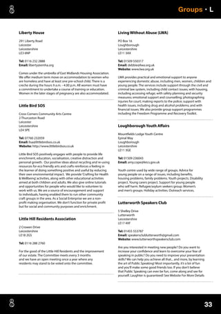 33
Groups • L
Liberty House
291 Liberty Road
Leicester
Leicestershire
LE3 6NP
Tel: 0116 232 2888
Email: liberty@emha.org
Comes under the umbrella of East Midlands Housing Association.
We offer medium term move on accommodation to women who
are homeless and have at least one pre-school child. There is a
creche during the hours 9 a.m. - 4.00 p.m. All women must have
a commitment to undertake a course of training or education.
Women in the later stages of pregnancy are also accommodated.
Little Bird SOS
Cross Corners Community Arts Centre
2 Thurcaston Road
Leicester
Leicestershire
LE4 5PE
Tel: 07760 232059
Email: lisa@littlebirdsos.co.uk
Website: http://www.littlebirdsos.co.uk
Little Bird SOS positively engages with people to provide life
enrichment, education, socialisation, creative distraction and
personal growth. Our positive ideas about recycling and re-using
resources for eco friendly arts and crafts reinforces a feeling in
the learner of doing something positive and useful by reducing
their own environmental impact. We provide‘Crafting for Health
 Wellbeing’activities, along with other educational activities
aimed at both children and adults. We also give online tutorials
and opportunities for people who would like to volunteer to
work with us. We are a source of encouragement and support
to individuals, having enabled them to run other community
craft groups in the area. As a Social Enterprise we are a non-
profit making organisation. We don’t function for private profit
but for social and community purposes and enrichment.
Little Hill Residents Association
2 Crowen Drive
Leicestershire
LE18 2GS
Tel: 0116 288 2760
For the good of the Little Hill Residents and the improvement
of our estate. The Committee meets every 3 months
and we have an open meeting once a year where any
residents may stand to be voted onto the committee.
Living Without Abuse (LWA)
PO Box 16
Loughborough
Leicestershire
LE11 3AX
Tel: 01509 550317
Email: debbie@lwa.org.uk
Website: www.lwa.org.uk
LWA provides practical and emotional support to anyone
experiencing domestic abuse, including men, women, children and
young people. The services include support through the civil and
criminal law system, including child contact issues; with housing,
including accessing refuge; with safety planning and security
measures; emotional support and counselling; photographing
injuries for court; making reports to the police; support with
health issues, including drug and alcohol problems; and with
financial issues. We also provide group support programmes
including the Freedom Programme and Recovery Toolkit.
Loughborough Youth Affairs
Mountfields Lodge Youth Centre
Epinal Way
Loughborough
Leicestershire
LE11 3GE
Tel: 01509 236043
Email: amy.cope@leics.gov.uk
Youth centre used by wide range of groups. Advice for
young people on a range of issues, including benefits,
housing problems, family problems. Youth projects. Disability
project. Young carers project. Support for young people
who self harm. Refugee/asylum seekers group. Women’s
and men’s groups. Holiday activities. Outreach services.
Lutterworth Speakers Club
5 Shelley Drive
Lutterworth
Leicestershire
LE17 4XF
Tel: 01455 553787
Email: speakersclublutterworth@gmail.com
Website: www.lutterworthspeakersclub.com
Are you interested in meeting new people? Do you want to
increase your confidence and learn to overcome your fear of
speaking in public? Do you need to improve your presentation
skills? We can help you achieve all that... and more, by learning
the art of Public Speaking! Most importantly, it’s a lot of fun
and you’ll make some good friends too. If you don’t believe
that Public Speaking can ever be fun, come along and see for
yourself. Laughter is guaranteed! See Website For More Details
 