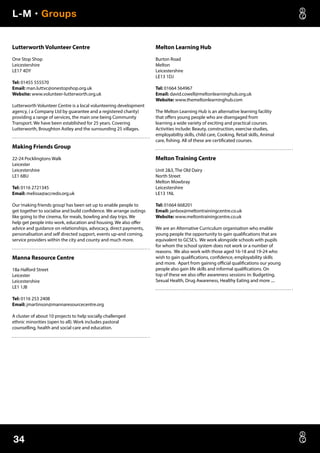L-M • Groups
34
Lutterworth Volunteer Centre
One Stop Shop
Leicestershire
LE17 4DY
Tel: 01455 555570
Email: man.luttvc@onestopshop.org.uk
Website: www.volunteer-lutterworth.org.uk
Lutterworth Volunteer Centre is a local volunteering development
agency, ( a Company Ltd by guarantee and a registered charity)
providing a range of services, the main one being Community
Transport. We have been established for 25 years. Covering
Lutterworth, Broughton Astley and the surrounding 25 villages.
Making Friends Group
22-24 Pocklingtons Walk
Leicester
Leicestershire
LE1 6BU
Tel: 0116 2721345
Email: melissa@accredo.org.uk
Our‘making friends group’has been set up to enable people to
get together to socialise and build confidence. We arrange outings
like going to the cinema, for meals, bowling and day trips. We
help get people into work, education and housing. We also offer
advice and guidance on relationships, advocacy, direct payments,
personalisation and self directed support, events up-and coming,
service providers within the city and county and much more.
Manna Resource Centre
18a Halford Street
Leicester
Leicestershire
LE1 1JB
Tel: 0116 253 2408
Email: jmartinson@mannaresourcecentre.org
A cluster of about 10 projects to help socially challenged
ethnic minorities (open to all). Work includes pastoral
counselling, health and social care and education.
Melton Learning Hub
Burton Road
Melton
Leicestershire
LE13 1DJ
Tel: 01664 564967
Email: david.cowell@meltonlearninghub.org.uk
Website: www.themeltonlearninghub.com
The Melton Learning Hub is an alternative learning facility
that offers young people who are disengaged from
learning a wide variety of exciting and practical courses.
Activities include: Beauty, construction, exercise studies,
employabiltiy skills, child care, Cooking, Retail skills, Animal
care, fishing. All of these are certificated courses.
Melton Training Centre
Unit 23, The Old Dairy
North Street
Melton Mowbray
Leicestershire
LE13 1NL
Tel: 01664 668201
Email: janbox@meltontrainingcentre.co.uk
Website: www.meltontrainingcentre.co.uk
We are an Alternative Curriculum organisation who enable
young people the opportunity to gain qualifications that are
equivalent to GCSE’s. We work alongside schools with pupils
for whom the school system does not work or a number of
reasons. We also work with those aged 16-18 and 19-24 who
wish to gain qualifications, confidence, employability skills
and more. Apart from gaining official qualifications our young
people also gain life skills and informal qualifications. On
top of these we also offer awareness sessions in: Budgeting,
Sexual Health, Drug Awareness, Healthy Eating and more ....
 