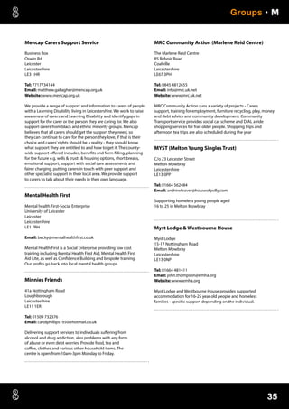 35
Groups • M
Mencap Carers Support Service
Business Box
Oswin Rd
Leicester
Leicestershire
LE3 1HR
Tel: 7717734144
Email: matthew.gallagher@mencap.org.uk
Website: www.mencap.org.uk
We provide a range of support and information to carers of people
with a Learning Disability living in Leicestershire. We work to raise
awareness of carers and Learning Disability and identify gaps in
support for the carer or the person they are caring for. We also
support carers from black and ethnic minority groups. Mencap
believes that all carers should get the support they need, so
they can continue to care for the person they love, if that is their
choice and carers’rights should be a reality - they should know
what support they are entitled to and how to get it. The county-
wide support offered includes, benefits and form filling, planning
for the future e.g. wills  trusts  housing options, short breaks,
emotional support, support with social care assessments and
fairer charging, putting carers in touch with peer support and
other specialist support in their local area. We provide support
to carers to talk about their needs in their own language.
Mental Health First
Mental health First-Social Enterprise
University of Leicester
Leicester
Leicestershire
LE1 7RH
Email: becky@mentalhealthfirst.co.uk
Mental Health First is a Social Enterprise providing low cost
training including Mental Health First Aid, Mental Health First
Aid Lite, as well as Confidence Building and bespoke training.
Our profits go back into local mental health groups.
Minnies Friends
41a Nottingham Road
Loughborough
Leicestershire
LE11 1ER
Tel: 01509 732376
Email: carolphillips1950@hotmail.co.uk
Delivering support services to individuals suffering from
alcohol and drug addiction, also problems with any form
of abuse or even debt worries. Provide food, tea and
coffee, clothes and various other household items. The
centre is open from 10am-3pm Monday to Friday.
MRC Community Action (Marlene Reid Centre)
The Marlene Reid Centre
85 Belvoir Road
Coalville
Leicestershire
LE67 3PH
Tel: 0845 4812655
Email: info@mrc.uk.net
Website: www.mrc.uk.net
MRC Community Action runs a variety of projects - Carers
support, training for employment, furniture recycling, play, money
and debt advice and community development. Community
Transport service provides social car scheme and DIAL a ride
shopping services for frail older people. Shopping trips and
afternoon tea trips are also scheduled during the year
MYST (Melton Young Singles Trust)
C/o 23 Leicester Street
Melton Mowbray
Leicestershire
LE13 0PP
Tel: 01664 562484
Email: andrewleaver@houseofpolly.com
Supporting homeless young people aged
16 to 25 in Melton Mowbray
Myst Lodge  Westbourne House
Myst Lodge
15-17 Nottingham Road
Melton Mowbray
Leicestershire
LE13 0NP
Tel: 01664 481411
Email: john.thompson@emha.org
Website: www.emha.org
Myst Lodge and Westbourne House provides supported
accommodation for 16-25 year old people and homeless
families - specific support depending on the individual.
 