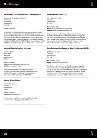 N • Groups
36
Narborough Christians Against Poverty Centre
Narborough Congregational Church
School Lane
Narborough
Leicestershire
LE19 2GS
Tel: 07729 564599
We provide Free Debt Counselling to anyone regardless of age,
gender, faith, sexual orientation or disability. We provide a one to
one service direct to people’s homes (or outside of the the home if
they wish). We also provide free CAP Money Courses, which is our
short budgeting and money management course again available
to all. Call 0800 328 0006 for FREE CAP Debt Counselling and 07729
564599 for more information about CAP Money and our services.
National Autistic Society Leicester
Grovebrook House
Brook Street
Whetstone
Leicestershire
LE8 6LA
Tel: 0116 286 6956
Email: stephan.dziewanowski@nas.org.uk
Website: www.autism.org.uk
Runs services for people who suffer from Autism
including supporting young people at college, visiting
families at home and a residential home for people
with Autism. Helpline Number: 0845 0704004
Neston Action Group
48 Neston Gardens
Leicester
Leicestershire
LE2 6RE
Tel: 0116 299 6149
Email: may.j@ntlworld.com
We improve the local area by maintaining housing, the
environment and stopping anti-social behaviour.
Network For Change Ltd
150-152 London Road
Leicester
Leicestershire
LE2 1ND
Tel: 0116 247 0335
Email: gabby@networkforchange.org.uk
Website: www.networkforchange.org.uk
We provide supported housing and outreach services to up to
65 adults with long-term mental health problems living in the
City (and Coalville). We also run a Resource Centre providing a
lively programme of groups/activities/training and volunteering
opportunities for our client group. We plan to open a Crisis
House alternative to acute hospital, subject to funding.
New Communities Resource  Advice Bureau (NCRB)
92 Wharf Street North
Leicester
Leicestershire
LE1 2AB
Tel: 0116 251 6193
Email: ncrbadvice@hotmail.co.uk
New Communities Resource  Advice Bureau group supports
new communities, by signposting them to agencies that they
can go for help with Job Seekers Allowance, Housing and welfare
benefits etc. They also offer an interpreting/translation service
to the community. The organisation also runs an extended
schools project to support children in the local community.
 