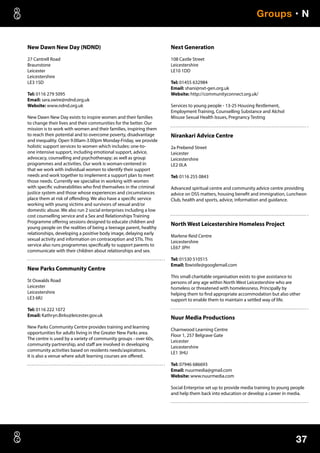 37
Groups • N
New Dawn New Day (NDND)
27 Cantrell Road
Braunstone
Leicester
Leicestershire
LE3 1SD
Tel: 0116 279 5095
Email: sara.swire@ndnd.org.uk
Website: www.ndnd.org.uk
New Dawn New Day exists to inspire women and their families
to change their lives and their communities for the better. Our
mission is to work with women and their families, inspiring them
to reach their potential and to overcome poverty, disadvantage
and inequality. Open 9.00am-3.00pm Monday-Friday, we provide
holistic support services to women which includes: one-to-
one intensive support, including emotional support, advice,
advocacy, counselling and psychotherapy; as well as group
programmes and activities. Our work is woman-centered in
that we work with individual women to identify their support
needs and work together to implement a support plan to meet
those needs. Currently we specialise in working with women
with specific vulnerabilities who find themselves in the criminal
justice system and those whose experiences and circumstances
place them at risk of offending. We also have a specific service
working with young victims and survivors of sexual and/or
domestic abuse. We also run 2 social enterprises including a low
cost counselling service and a Sex and Relationships Training
Programme offering sessions designed to educate children and
young people on the realities of being a teenage parent, healthy
relationships, developing a positive body image, delaying early
sexual activity and information on contraception and STIs. This
service also runs programmes specifically to support parents to
communicate with their children about relationships and sex.
New Parks Community Centre
St Oswalds Road
Leicester
Leicestershire
LE3 6RJ
Tel: 0116 222 1072
Email: Kathryn.Birks@leicester.gov.uk
New Parks Community Centre provides training and learning
opportunities for adults living in the Greater New Parks area.
The centre is used by a variety of community groups - over 60s,
community partnership, and staff are involved in developing
community activities based on residents needs/aspirations.
It is also a venue where adult learning courses are offered.
Next Generation
108 Castle Street
Leicestershire
LE10 1DD
Tel: 01455 632984
Email: shani@nxt-gen.org.uk
Website: http://communityconnect.org.uk/
Services to young people - 13-25 Housing Restlement,
Employment Training, Counselling Substance and Alchol
Misuse Sexual Health Issues, Pregnancy Testing
Nirankari Advice Centre
2a Prebend Street
Leicester
Leicestershire
LE2 0LA
Tel: 0116 255 0843
Advanced spiritual centre and community advice centre providing
advice on DSS matters, housing benefit and immigration, Luncheon
Club, health and sports, advice, information and guidance.
North West Leicestershire Homeless Project
Marlene Reid Centre
Leicestershire
LE67 3PH
Tel: 01530 510515
Email: lbwistle@googlemail.com
This small charitable organisation exists to give assistance to
persons of any age within North West Leicestershire who are
homeless or threatened with homelessness. Principally by
helping them to find appropriate accommodation but also other
support to enable them to maintain a settled way of life.
Nuur Media Productions
Charnwood Learning Centre
Floor 1, 257 Belgrave Gate
Leicester
Leicestershire
LE1 3HU
Tel: 07946 686693
Email: nuurmedia@gmail.com
Website: www.nuurmedia.com
Social Enterprise set up to provide media training to young people
and help them back into education or develop a career in media.
 