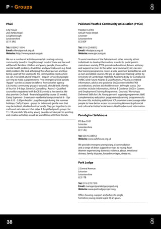 P • Groups
38
PACE
City House
202 Ashby Road
Loughborough
Leicestershire
LE11 3AG
Tel: 01509 211194
Email: ellen@paceuk.org.uk
Website: http://www.paceuk.org.uk
We run a number of activities aimed at creating a strong
community, based in Loughborough most of these are free and
will benefit families, children and young people, those with a
mental health problem, disabilities and practical needs e.g. food,
debt problem. We look at helping the whole person and love
being a part of the solution to the communities needs where
we can. Free debt advice‘enQuire’- drop in service but people
can ring to make a appointment. Free emergency food parcels
‘Agape’- can be accessed on referral from another agency
(i.e.charity, community group or council), should feed a family
of four for 3-4 days. Generic Counselling‘ Access’- Qualified
counsellors registered with BACP. Currently a free service. We
also provide: On Track - financial capability course ((5 weeks),
Camp Supreme - 2 week non-residential camp aimed at 8 - 15yr
olds 9:15 - 5:30pm held in Loughborough during the summer
holidays. Crafty Capers - group for ladies and gentle men that
may be isolated, disabled and/or lonely. They get together to do
crafts and eat cake and chat. Alive  Amplified youth group - for
11 - 18 year olds, 50p entry young people can take part in sporting
and creative activities as well as spend time with their friends.
Pakistani Youth  Community Association (PYCA)
Pakistan Centre
58 Earl Howe Street
Leicester
Leicestershire
LE2 0DF
Tel: 0116 254 8012
Email: info@pyca.org.uk
Website: www.pyca.org.uk
To assist members of the Pakistani and other minority ethnic
individuals to develop themselves, in order to participate in
mainstream society. PYCA provides educational, leisure, advisory
and support services to the wider local community in Leicester.
Our training programme covers a wide variety of accredited as well
as non accredited courses. We are an approved Training Centre by
University of Cambridge, Highfield Awarding Body for Compliance
(HABC) and Future Awards  Qualifications. PYCA is accredited
information, advice and guidance (IAG) centre with MATRIX
accreditation, and we also hold Investors In People status. Our
activities include: Information, Advice  Guidance (IAG) in Careers
and Employment.Training Programme / Courses / Workshops
Delivered Skills for Life. Young person’s support programmes. BME
complementary education programmes.Learning programmes to
the over-50s, including additional ICT provision to encourage older
people to have better access to computing.Women  girls social
and cultural activities.Social events.Health advice and information.
Panahghar Safehouse
PO Box 5531
Leicester
Leicestershire
LE1 1AA
Tel: 02476 228952
Website: www.safehouse.org.uk
We provide emergency temporary accommodation
and a range of direct support services to young Asian
Women experiencing domestic violence, abuse, emotional
distress, family disputes, forced marriages, stress etc.
Park Lodge
2 Central Avenue
Leicester
Leicestershire
LE2 1TB
Tel: 0116 270 7319
Email: manager@parklodgeproject.org
Website: www.parklodgeproject.org
Offers housing, support and advice to single
homeless young people aged 16-25 years.
 