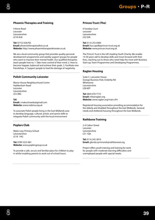 39
Groups • P-R
Phoenix Therapies and Training
4 Aisne Road
Leicester
Leicestershire
LE18 4UA
Tel: 07722 026705
Email: phoenixtherapies@live.co.uk
Website: http://www.phoenixtherapiesleicester.co.uk
We are a local community group that provides quality personal
development programmes and weekly support groups for people
who want to improve their mental health. Our qualified therapists
teach people how to; 1. Take more control of their mind. 2. How to
become happier, balanced and achieve their goals. 3. Facilitate new
friendships. 4. Support people to heal the damage of negativity.
Polish Community Leicester
Manor House Neighbourhood Centre
Haddenham Road
Leicester
Leicestershire
LE3 2BG
Tel:
Email: i.makuchowska@gmail.com
Website: www.rodzina.org.uk
To associate Polish people living in the East Midlands area
to develop language, cultural, artistic and sports skills to
integrate Polish community with the local environment
Poplars Club
Water Leys Primary School
Leicestershire
LE18 1HG
Tel: 0789 5255 881
Website: www.poplarsgroup.co.uk
To provide a safe, secure and familiar place for children to play
in whilst enabling parents to work out of school hours.
Princes Trust (The)
6 Faraday Court
Leicester
Leicestershire
LE2 0JN
Tel: 0116 255 0400
Email: lisa.capell@princes-trust.org.uk
Website: www.princes-trust.org.uk
The Prince’s Trust is the UK’s leading Youth Charity. We enable
14-30 years-old to develop skills and move forward with their
lives, reaching out to those who need help the most with Business
Start-up, Team Programmes and Developing Programmes.
Raglan Housing
Suite C, Lancaster House
Grange Business Park, Enderby Rd
Whetstone
Leicestershire
LE8 6EP
Tel: 0845 070 7772
Email: info@raglan.org
Website: www.raglan.org/main.cfm
Registered housing association providing accommodation for
the elderly and disabled throughout the East Midlands. General
needs and sheltered housing throughout the East Midlands.
Rathbone Training
2-4 Colton Street
Leicester
Leicestershire
LE1 1QA
Tel: 0116 242 3810
Email: glenda.symmonds@rathboneuk.org
Project offers youth training and training for work
for people with moderate learning difficulties and
unemployed people with special needs.
 