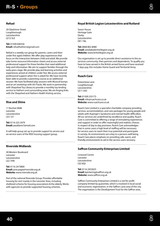 R-S • Groups
40
Refuel
20 Gladstone Street
Loughborough
Leicestershire
LE12 5LE
Tel: 01509 646556
Email: refuelhathern@gmail.com
Refuel is a weekly run group for parents, carers and their
under five aged children. We offer play experiences that
focus on the interaction between child and adult. We provide
take home resource/information sheets and access external
professional support for those families that need additional
help and information. We aim to support families through the
early years stage. We provide play and learning activities and
experiences aimed at children under five. We access external
professional support when this is asked for. We have recently
been able to provide a parenting course as an additional
session. We have facilitated play sessions with Musical bumps
and an art workshop with Art Tracks. We work in partnership
with Shepshed Toy Library to provide a monthly toy lending
service to Hathern and surrounding areas. We are forging links
with the Shepshed and Hathern Health Visiting service.
Rise and Shine
11 Buchan Walk
Leicester
Leicestershire
LE3 1LY
Tel: 0116 225 2479
Email: pauldavis7@mail.com
A self-help group set up to provide support to service and
ex-service users of the RISE housing support group.
Riverside Midlands
49 Western Boulevard
Leicester
Leicestershire
LE2 7HN
Tel: 0116 2473800
Email: jane.page@riverside.org.uk
Website: www.riverside.org.uk
Part of the national Riverside Group. Provides affordable
housing for rent mainly in the Leicester Area, including
sheltered scheme for housing associations  the elderly. Works
with agencies to provide supported housing schemes.
Royal British Legion Leicestershire and Rutland
Saxon House
Heritage Gate
Derby
Leicestershire
DE1 1NL
Tel: 0808 802 8080
Email: airedale@britishlegion.org.uk
Website: www.britishlegion.org.uk
Our organisation is set up to provide direct assistance to the ex-
services community, their partners and dependents. To qualify you
have to have served in the British armed forces and have received
7 days pay, this includes Home Guard and Territorial Army.
Ruach Care
Greenclose Lane
Loughborough
Leicestershire
LE11 5AS
Tel: 01509 235173
Email: info@ruachcare.co.uk
Website: www.ruachcare.co.uk
Ruach Care Limited is a specialist charitable company providing
services, accommodation, and care packages for young people and
adults with Asperger’s Syndrome and mental health difficulties.
All our services are underlined by excellence and quality. Ruach
Care is committed to offering a range of stimulating experiences
and support in order to offer meaningful and realistic choices
in respect of day to day provision. Ruach Care acknowledges
that in some cases a high level of staffing will be necessary
for service users to reach their true potential and participate
in society. As environments are a key to a persons well being
Ruach Care places emphasis on providing safe, warm, and
friendly environments to aid in the service users recovery.
Saffron Community Enterprises Limited
Linwood Centre
Leicester
Leicestershire
LE2 6QJ
Tel: 0116 2453025
Email: kpickering@saffron.org.uk
Website: www.saffron.org.uk
Saffron Community Enterprises Limited is a not for profit
company limited by guarantee, which is involved in local social
and economic regeneration, in the Saffron Lane area of the city.
The organisation is the Development Trust for the Saffron area.
 