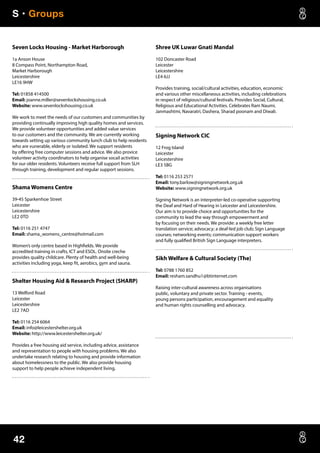 S • Groups
42
Seven Locks Housing - Market Harborough
1a Anson House
8 Compass Point, Northampton Road,
Market Harborough
Leicestershire
LE16 9HW
Tel: 01858 414500
Email: joanne.miller@sevenlockshousing.co.uk
Website: www.sevenlockshousing.co.uk
We work to meet the needs of our customers and communities by
providing continually improving high quality homes and services.
We provide volunteer opportunities and added value services
to our customers and the community. We are currently working
towards setting up various community lunch club to help residents
who are vunerable, elderly or isolated. We support residents
by offering free computer sessions and advice. We also provice
volunteer activity coordinators to help organise socail activities
for our older residents. Volunteers receive full support from SLH
through training, development and regular support sessions.
Shama Womens Centre
39-45 Sparkenhoe Street
Leicester
Leicestershire
LE2 0TD
Tel: 0116 251 4747
Email: shama_womens_centre@hotmail.com
Women’s only centre based in Highfields. We provide
accredited training in crafts, ICT and ESOL. Onsite creche
provides quality childcare. Plenty of health and well-being
activities including yoga, keep fit, aerobics, gym and sauna.
Shelter Housing Aid  Research Project (SHARP)
13 Welford Road
Leicester
Leicestershire
LE2 7AD
Tel: 0116 254 6064
Email: info@leicestershelter.org.uk
Website: http://www.leicestershelter.org.uk/
Provides a free housing aid service, including advice, assistance
and representation to people with housing problems. We also
undertake research relating to housing and provide information
about homelessness to the public. We also provide housing
support to help people achieve independent living.
Shree UK Luwar Gnati Mandal
102 Doncaster Road
Leicester
Leicestershire
LE4 6JJ
Provides training, social/cultural activities, education, economic
and various other miscellaneous activities, including celebrations
in respect of religious/cultural festivals. Provides Social, Cultural,
Religious and Educational Activities. Celebrates Ram Naumi,
Janmashtmi, Navaratri, Dashera, Sharad poonam and Diwali.
Signing Network CIC
12 Frog Island
Leicester
Leicestershire
LE3 5BG
Tel: 0116 253 2571
Email: tony.barlow@signingnetwork.org.uk
Website: www.signingnetwork.org.uk
Signing Network is an interpreter-led co-operative supporting
the Deaf and Hard of Hearing in Leicester and Leicestershire.
Our aim is to provide choice and opportunities for the
community to lead the way through empowerment and
by focusing on their needs. We provide: a weekly free letter
translation service; advocacy; a deaf-led job club; Sign Language
courses; networking events; communication support workers
and fully qualified British Sign Language interpreters.
Sikh Welfare  Cultural Society (The)
Tel: 0788 1760 852
Email: resham.sandhu1@btinternet.com
Raising inter-cultural awareness across organisations
public, voluntary and private sector. Training - events,
young persons participation, encouragement and equality
and human rights counselling and advocacy.
 