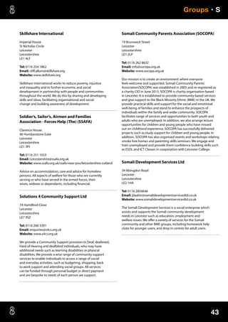 43
Groups • S
Skillshare International
Imperial House
St Nicholas Circle
Leicester
Leicestershire
LE1 4LF
Tel: 0116 254 1862
Email: cliff.allum@skillshare.org
Website: www.skillshare.org
Skillshare International works to reduce poverty, injustice
and inequality and to further economic and social
development in partnership with people and communities
throughout the world. We do this by sharing and developing
skills and ideas, facilitating organisational and social
change and building awareness of development.
Soldier’s, Sailor’s, Airmen and Families
Association - Forces Help (The) (SSAFA)
Clarence House
46 Humberstone Gate
Leicester
Leicestershire
LE1 3PJ
Tel: 0116 251 1033
Email: Leicestershire@ssafa.org.uk
Website: www.ssafa.org.uk/ssafa-near-you/leicestershire-rutland
Advice on accommodation; care and advice for homeless
persons. All aspects of welfare for those who are currently
serving or who have served in the armed forces, their
wives, widows or dependants, including financial.
Solutions 4 Community Support Ltd
74 Hamilford Close
Leicester
Leicestershire
LE7 9SZ
Tel: 0116 260 3391
Email: enquiries@s4cs.org.uk
Website: www.s4cs.org.uk
We provide a Community Support provision to Deaf, deafened,
Hard of Hearing and deafblind individuals, who may have
additional needs such as learning disabilities or physical
disabilities. We provide a wise range of community support
services to enable individuals to access a range of social
and everyday activities, such as budgeting, shopping, back
to work support and attending social groups. All services
can be funded through personal budget or direct payment
and are bespoke to needs of each person we support.
Somali Community Parents Association (SOCOPA)
19 Brunswick Street
Leicester
Leicestershire
LE1 2LP
Tel: 0116 262 8632
Email: info@socopa.org.uk
Website: www.socopa.org.uk
Our mission is to create an environment where everyone
feels welcome and supported. Somali Community Parents
Association(SOCOPA) was established in 2005 and re-registered as
a charity CIO in June 2013. SOCOPA is charity organisation based
in Leicester. It is established to provide community based services
and give support to the Black Minority Ethnic (BME) in the UK. We
provide practical skills and support for the social and emotional
well-being of families and stand to enhance the prospects of
individuals within the family and wider community. SOCOPA
facilitates range of services and opportunities to both youth and
adults who are unemployed. In addition, we also arrange leisure
opportunities for children and young people who have missed
out on childhood experience. SOCOPA has successfully delivered
projects such as study support for children and young people. In
addition, SOCOPA has also organised events and workshops relating
smoke free homes and parenting skills seminars. We engage and
train unemployed and provide them confidence building skills such
as ESOL and ICT Classes in cooporation with Leicester College.
Somali Development Services Ltd
39 Abingdon Road
Leicester
Leicestershire
LE2 1HA
Tel: 0116 2854646
Email: jdaahir@somalidevelopmentservicesltd.co.uk
Website: www.somalidevelopmentservicesltd.co.uk
The Somali Development Services is a social enterprise which
assists and supports the Somali community development
needs in Leicester such as education, employment and
welfare issues. We offer a variety of services for the Somali
community and other BME groups, including homework help
clubs for younger users, and drop in centres for adult users.
 