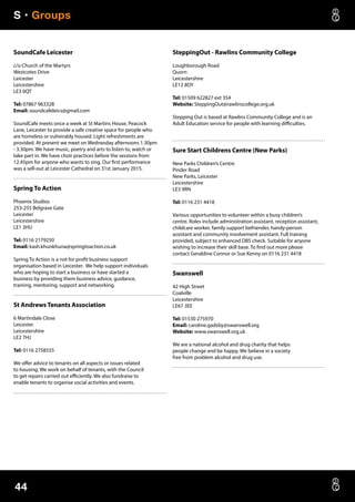 S • Groups
44
SoundCafe Leicester
c/o Church of the Martyrs
Westcotes Drive
Leicester
Leicestershire
LE3 0QT
Tel: 07867 963328
Email: soundcafeleics@gmail.com
SoundCafe meets once a week at St Martins House, Peacock
Lane, Leicester to provide a safe creative space for people who
are homeless or vulnerably housed. Light refreshments are
provided. At present we meet on Wednesday afternoons 1.30pm
- 3.30pm. We have music, poetry and arts to listen to, watch or
take part in. We have choir practices before the sessions from
12.45pm for anyone who wants to sing. Our first performance
was a sell-out at Leicester Cathedral on 31st January 2015.
Spring To Action
Phoenix Studios
253-255 Belgrave Gate
Leicester
Leicestershire
LE1 3HU
Tel: 0116 2179250
Email: kash.khunkhuna@springtoaction.co.uk
Spring To Action is a not for profit business support
organisation based in Leicester. We help support individuals
who are hoping to start a business or have started a
business by providing them business advice, guidance,
training, mentoring, support and networking.
St Andrews Tenants Association
6 Martindale Close
Leicester
Leicestershire
LE2 7HJ
Tel: 0116 2758555
We offer advice to tenants on all aspects or issues related
to housing. We work on behalf of tenants, with the Council
to get repairs carried out efficiently. We also fundraise to
enable tenants to organise social activities and events.
SteppingOut - Rawlins Community College
Loughborough Road
Quorn
Leicestershire
LE12 8DY
Tel: 01509 622827 ext 354
Website: SteppingOut@rawlinscollege.org.uk
Stepping Out is based at Rawlins Community College and is an
Adult Education service for people with learning difficulties.
Sure Start Childrens Centre (New Parks)
New Parks Children’s Centre
Pinder Road
New Parks, Leicester
Leicestershire
LE3 9RN
Tel: 0116 231 4418
Various opportunities to volunteer within a busy children’s
centre. Roles include administration assistant, reception assistant,
childcare worker, family support befriender, handy-person
assistant and community involvement assistant. Full training
provided, subject to enhanced DBS check. Suitable for anyone
wishing to increase their skill base. To find out more please
contact Geraldine Connor or Sue Kenny on 0116 231 4418
Swanswell
42 High Street
Coalville
Leicestershire
LE67 3EE
Tel: 01530 275970
Email: caroline.gadsby@swanswell.org
Website: www.swanswell.org.uk
We are a national alcohol and drug charity that helps
people change and be happy. We believe in a society
free from problem alcohol and drug use.
 