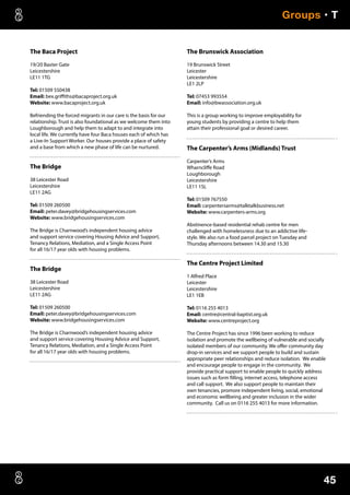 45
Groups • T
The Baca Project
19/20 Baxter Gate
Leicestershire
LE11 1TG
Tel: 01509 550438
Email: bex.griffiths@bacaproject.org.uk
Website: www.bacaproject.org.uk
Befriending the forced migrants in our care is the basis for our
relationship. Trust is also foundational as we welcome them into
Loughborough and help them to adapt to and integrate into
local life. We currently have four Baca houses each of which has
a Live-In Support Worker. Our houses provide a place of safety
and a base from which a new phase of life can be nurtured.
The Bridge
38 Leicester Road
Leicestershire
LE11 2AG
Tel: 01509 260500
Email: peter.davey@bridgehousingservices.com
Website: www.bridgehousingservices.com
The Bridge is Charnwood’s independent housing advice
and support service covering Housing Advice and Support,
Tenancy Relations, Mediation, and a Single Access Point
for all 16/17 year olds with housing problems.
The Bridge
38 Leicester Road
Leicestershire
LE11 2AG
Tel: 01509 260500
Email: peter.davey@bridgehousingservices.com
Website: www.bridgehousingservices.com
The Bridge is Charnwood’s independent housing advice
and support service covering Housing Advice and Support,
Tenancy Relations, Mediation, and a Single Access Point
for all 16/17 year olds with housing problems.
The Brunswick Association
19 Brunswick Street
Leicester
Leicestershire
LE1 2LP
Tel: 07453 993554
Email: info@bwassociation.org.uk
This is a group working to improve employability for
young students by providing a centre to help them
attain their professional goal or desired career.
The Carpenter’s Arms (Midlands) Trust
Carpenter’s Arms
Wharncliffe Road
Loughborough
Leicestershire
LE11 1SL
Tel: 01509 767550
Email: carpentersarms@talktalkbusiness.net
Website: www.carpenters-arms.org
Abstinence-based residential rehab centre for men
challenged with homelessness due to an addictive life-
style. We also run a food parcel project on Tuesday and
Thursday afternoons between 14.30 and 15.30
The Centre Project Limited
1 Alfred Place
Leicester
Leicestershire
LE1 1EB
Tel: 0116 255 4013
Email: centre@central-baptist.org.uk
Website: www.centreproject.org
The Centre Project has since 1996 been working to reduce
isolation and promote the wellbeing of vulnerable and socially
isolated members of our community. We offer community day
drop-in services and we support people to build and sustain
appropriate peer relationships and reduce isolation. We enable
and encourage people to engage in the community. We
provide practical support to enable people to quickly address
issues such as form filling, internet access, telephone access
and call support. We also support people to maintain their
own tenancies, promore independent living, social, emotional
and economic wellbeing and greater inclusion in the wider
community. Call us on 0116 255 4013 for more information.
 