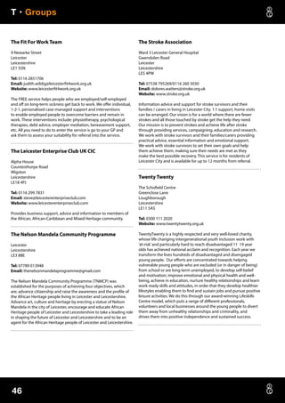 T • Groups
46
The Fit For Work Team
9 Newarke Street
Leicester
Leicestershire
LE1 5SN
Tel: 0116 2851706
Email: judith.wildig@leicesterfit4work.org.uk
Website: www.leicesterfit4work.org.uk
The FREE service helps people who are employed/self-employed
and off on long-term sickness get back to work. We offer individual,
1-2-1, personalised case-managed support and interventions
to enable employed people to overcome barriers and remain in
work. These interventions include: physiotherapy, psychological
therapies, debt advice, employer mediation, bereavement support,
etc. All you need to do to enter the service is go to your GP and
ask them to assess your suitability for referral into the service.
The Leicester Enterprise Club UK CIC
Alpha House
Countesthorpe Road
Wigston
Leicestershire
LE18 4PJ
Tel: 0116 299 7831
Email: steve@leicesterenterpriseclub.com
Website: www.leicesterenterpriseclub.com
Provides business support, advice and information to members of
the African, African-Caribbean and Mixed Heritage community.
The Nelson Mandela Community Programme
Leicester
Leicestershire
LE3 8BE
Tel: 07789 013948
Email: thenelsonmandelaprogramme@gmail.com
The Nelson Mandela Community Programme (TNMCP) was
established for the purposes of achieving four objectives, which
are; advance citizenship and raise the awareness and the profile of
the African Heritage people living in Leicester and Leicestershire.
Advance art, culture and heritage by erecting a statue of Nelson
Mandela in the city of Leicester, encourage and educate African
Heritage people of Leicester and Leicestershire to take a leading role
in shaping the future of Leicester and Leicestershire and to be an
agent for the African Heritage people of Leicester and Leicestershire.
The Stroke Association
Ward 3 Leicester General Hospital
Gwendolen Road
Leicester
Leicestershire
LE5 4PW
Tel: 07538 795269/0116 260 3030
Email: dolores.watters@stroke.org.uk
Website: www.stroke.org.uk
Information advice and support for stroke survivors and their
families / carers in living in Leicester City. 1:1 support, home visits
can be arranged. Our vision is for a world where there are fewer
strokes and all those touched by stroke get the help they need.
Our mission is to prevent strokes and achieve life after stroke
through providing services, campaigning, education and research.
We work with stroke survivors and their families/carers providing
practical advice, essential information and emotional support.
We work with stroke survivors to set their own goals and help
them achieve them, making sure their needs are met as they
make the best possible recovery. This service is for residents of
Leicester City and is available for up to 12 months from referral.
Twenty Twenty
The Schofield Centre
Greenclose Lane
Loughborough
Leicestershire
LE11 5AS
Tel: 0300 111 2020
Website: www.twentytwenty.org.uk
TwentyTwenty is a highly respected and very well-loved charity,
whose life changing intergenerational youth inclusion work with
‘at-risk’and particularly hard to reach disadvantaged 11 19 year
olds has achieved national acclaim and recognition. Each year we
transform the lives hundreds of disadvantaged and disengaged
young people. Our efforts are concentrated towards helping
vulnerable young people who are excluded (or in danger of being)
from school or are long-term unemployed, to develop self-belief
and motivation, improve emotional and physical health and well-
being, achieve in education, nurture healthy relationships and learn
work ready skills and attitudes, in order that they develop healthier
lifestyles enabling them to find and sustain jobs and pursue positive
leisure activities. We do this through our award-winning Lifeskills
Centre model, which puts a range of different professionals,
volunteers and local businesses around the young people to divert
them away from unhealthy relationships and criminality, and
drives them into positive independence and sustained success.
 