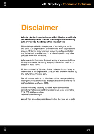 VAL Directory • Economic Inclusion
51
Voluntary Action Leicester has provided this data specifically
and exclusively for the purpose of sharing information using
data provided by it and it’s partner organisations.
This data is provided for the purpose of informing the public
and other VCS organisations of the services these organisations
provide. Under no circumstances should the data provided (or
any derivative thereof) be used in whole or in part for any other
purpose other than the above.
Voluntary Action Leicester does not accept any responsibility or
liability whatsoever for use by any party of the data provided in
breach of these terms.
All data provided by Voluntary Action Leicester is proprietary to
the trustees of the organisation. All such data shall not be used by
any party for commercial gain.
The information included in this directory has been provided by
the organisations themselves. It reflects the information held on
VAL’s database as of June 2015.
We are constantly updating our data; if you come across
something that is incorrect then please let us know by emailing
0116 257 5050 or emailing
helpline@valonline.org.uk.
We will then amend our records and reflect the most up-to-date
Disclaimer
 