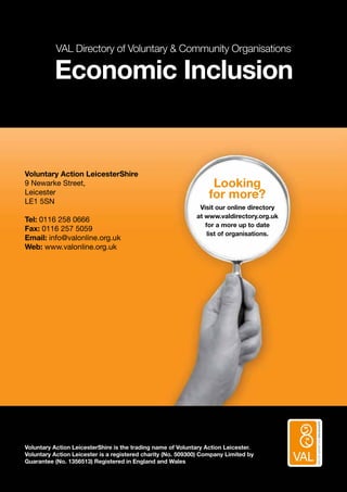 SUPPORTINGVOLUNTARYACTION
VAL Directory of Voluntary  Community Organisations
Economic Inclusion
Voluntary Action LeicesterShire
9 Newarke Street,
Leicester
LE1 5SN
Tel: 0116 258 0666
Fax: 0116 257 5059
Email: info@valonline.org.uk
Web: www.valonline.org.uk
Looking
for more?
Visit our online directory
at www.valdirectory.org.uk
for a more up to date
list of organisations.
Voluntary Action LeicesterShire is the trading name of Voluntary Action Leicester.
Voluntary Action Leicester is a registered charity (No. 509300) Company Limited by
Guarantee (No. 1356513) Registered in England and Wales
 
