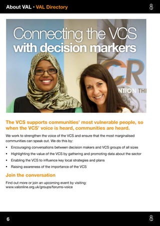 About VAL • VAL Directory
6
The VCS supports communities’ most vulnerable people, so
when the VCS’ voice is heard, communities are heard.
We work to strengthen the voice of the VCS and ensure that the most marginalised
communities can speak out. We do this by:
§§ Encouraging conversations between decision makers and VCS groups of all sizes
§§ Highlighting the value of the VCS by gathering and promoting data about the sector
§§ Enabling the VCS to influence key local strategies and plans
§§ Raising awareness of the importance of the VCS
Join the conversation
Find out more or join an upcoming event by visiting:
www.valonline.org.uk/groups/forums-voice
Connecting the VCS
with decision markers
 