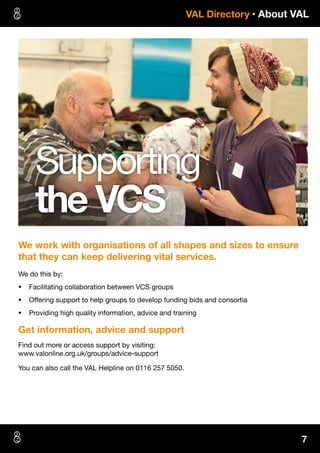 7
 VAL Directory • About VAL
We work with organisations of all shapes and sizes to ensure
that they can keep delivering vital services.
We do this by:
§§ Facilitating collaboration between VCS groups
§§ Offering support to help groups to develop funding bids and consortia
§§ Providing high quality information, advice and training
Get information, advice and support
Find out more or access support by visiting:
www.valonline.org.uk/groups/advice-support
You can also call the VAL Helpline on 0116 257 5050.
Supporting
the VCS
 
