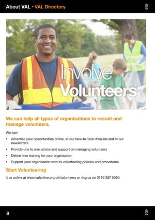About VAL • VAL Directory
8
Involve
Volunteers
We can help all types of organisations to recruit and
manage volunteers.
We can:
§§ Advertise your opportunities online, at our face-to-face drop-ins and in our
newsletters
§§ Provide one to one advice and support on managing volunteers
§§ Deliver free training for your organisation
§§ Support your organisation with its volunteering policies and procedures
Start Volunteering
it us online at www.valonline.org.uk/volunteers or ring us on 0116 257 5050.
 