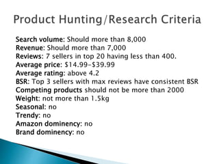 Search volume: Should more than 8,000
Revenue: Should more than 7,000
Reviews: 7 sellers in top 20 having less than 400.
Average price: $14.99-$39.99
Average rating: above 4.2
BSR: Top 3 sellers with max reviews have consistent BSR
Competing products should not be more than 2000
Weight: not more than 1.5kg
Seasonal: no
Trendy: no
Amazon dominency: no
Brand dominency: no
 