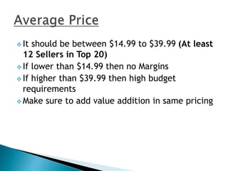  It should be between $14.99 to $39.99 (At least
12 Sellers in Top 20)
 If lower than $14.99 then no Margins
 If higher than $39.99 then high budget
requirements
 Make sure to add value addition in same pricing
 
