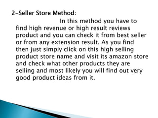 2-Seller Store Method:
In this method you have to
find high revenue or high result reviews
product and you can check it from best seller
or from any extension result. As you find
then just simply click on this high selling
product store name and visit its amazon store
and check what other products they are
selling and most likely you will find out very
good product ideas from it.
 