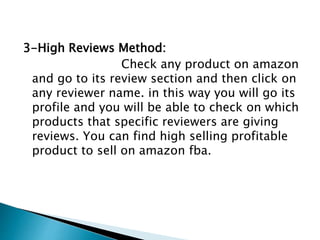 3-High Reviews Method:
Check any product on amazon
and go to its review section and then click on
any reviewer name. in this way you will go its
profile and you will be able to check on which
products that specific reviewers are giving
reviews. You can find high selling profitable
product to sell on amazon fba.
 