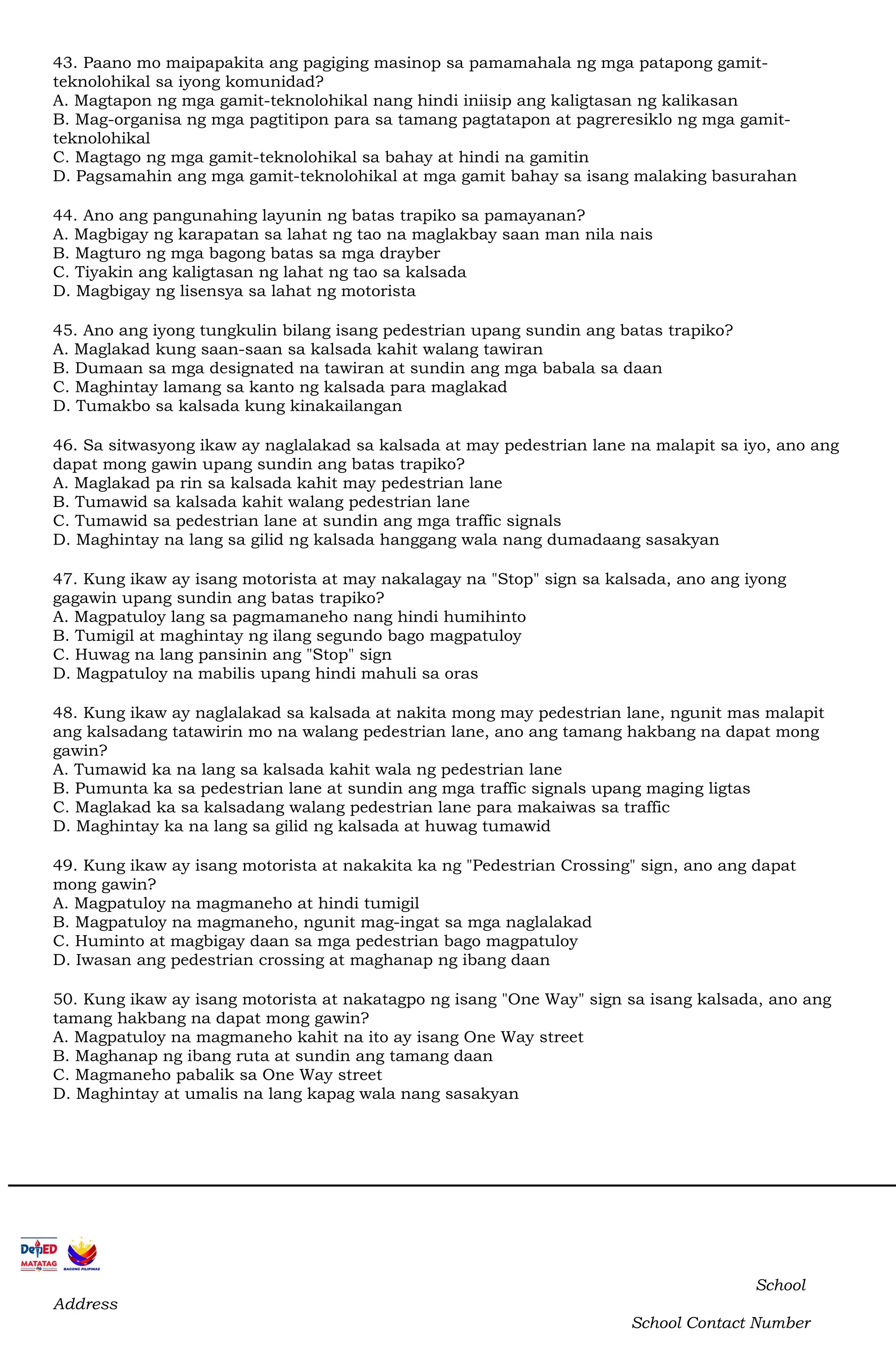 43. Paano mo maipapakita ang pagiging masinop sa pamamahala ng mga patapong gamit-
teknolohikal sa iyong komunidad?
A. Magtapon ng mga gamit-teknolohikal nang hindi iniisip ang kaligtasan ng kalikasan
B. Mag-organisa ng mga pagtitipon para sa tamang pagtatapon at pagreresiklo ng mga gamit-
teknolohikal
C. Magtago ng mga gamit-teknolohikal sa bahay at hindi na gamitin
D. Pagsamahin ang mga gamit-teknolohikal at mga gamit bahay sa isang malaking basurahan
44. Ano ang pangunahing layunin ng batas trapiko sa pamayanan?
A. Magbigay ng karapatan sa lahat ng tao na maglakbay saan man nila nais
B. Magturo ng mga bagong batas sa mga drayber
C. Tiyakin ang kaligtasan ng lahat ng tao sa kalsada
D. Magbigay ng lisensya sa lahat ng motorista
45. Ano ang iyong tungkulin bilang isang pedestrian upang sundin ang batas trapiko?
A. Maglakad kung saan-saan sa kalsada kahit walang tawiran
B. Dumaan sa mga designated na tawiran at sundin ang mga babala sa daan
C. Maghintay lamang sa kanto ng kalsada para maglakad
D. Tumakbo sa kalsada kung kinakailangan
46. Sa sitwasyong ikaw ay naglalakad sa kalsada at may pedestrian lane na malapit sa iyo, ano ang
dapat mong gawin upang sundin ang batas trapiko?
A. Maglakad pa rin sa kalsada kahit may pedestrian lane
B. Tumawid sa kalsada kahit walang pedestrian lane
C. Tumawid sa pedestrian lane at sundin ang mga traffic signals
D. Maghintay na lang sa gilid ng kalsada hanggang wala nang dumadaang sasakyan
47. Kung ikaw ay isang motorista at may nakalagay na "Stop" sign sa kalsada, ano ang iyong
gagawin upang sundin ang batas trapiko?
A. Magpatuloy lang sa pagmamaneho nang hindi humihinto
B. Tumigil at maghintay ng ilang segundo bago magpatuloy
C. Huwag na lang pansinin ang "Stop" sign
D. Magpatuloy na mabilis upang hindi mahuli sa oras
48. Kung ikaw ay naglalakad sa kalsada at nakita mong may pedestrian lane, ngunit mas malapit
ang kalsadang tatawirin mo na walang pedestrian lane, ano ang tamang hakbang na dapat mong
gawin?
A. Tumawid ka na lang sa kalsada kahit wala ng pedestrian lane
B. Pumunta ka sa pedestrian lane at sundin ang mga traffic signals upang maging ligtas
C. Maglakad ka sa kalsadang walang pedestrian lane para makaiwas sa traffic
D. Maghintay ka na lang sa gilid ng kalsada at huwag tumawid
49. Kung ikaw ay isang motorista at nakakita ka ng "Pedestrian Crossing" sign, ano ang dapat
mong gawin?
A. Magpatuloy na magmaneho at hindi tumigil
B. Magpatuloy na magmaneho, ngunit mag-ingat sa mga naglalakad
C. Huminto at magbigay daan sa mga pedestrian bago magpatuloy
D. Iwasan ang pedestrian crossing at maghanap ng ibang daan
50. Kung ikaw ay isang motorista at nakatagpo ng isang "One Way" sign sa isang kalsada, ano ang
tamang hakbang na dapat mong gawin?
A. Magpatuloy na magmaneho kahit na ito ay isang One Way street
B. Maghanap ng ibang ruta at sundin ang tamang daan
C. Magmaneho pabalik sa One Way street
D. Maghintay at umalis na lang kapag wala nang sasakyan
School
Address
School Contact Number
 