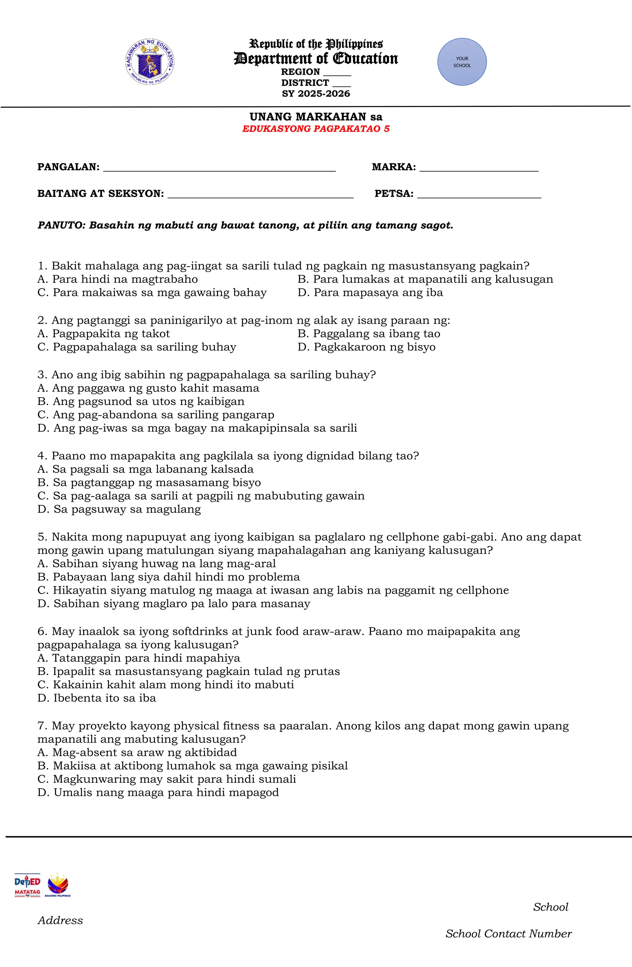 Republic of the Philippines
Department of Education
REGION ______
DISTRICT ____
SY 2025-2026
UNANG MARKAHAN sa
EDUKASYONG PAGPAKATAO 5
PANGALAN: _____________________________________________ MARKA: _______________________
BAITANG AT SEKSYON: ____________________________________ PETSA: ________________________
PANUTO: Basahin ng mabuti ang bawat tanong, at piliin ang tamang sagot.
1. Bakit mahalaga ang pag-iingat sa sarili tulad ng pagkain ng masustansyang pagkain?
A. Para hindi na magtrabaho B. Para lumakas at mapanatili ang kalusugan
C. Para makaiwas sa mga gawaing bahay D. Para mapasaya ang iba
2. Ang pagtanggi sa paninigarilyo at pag-inom ng alak ay isang paraan ng:
A. Pagpapakita ng takot B. Paggalang sa ibang tao
C. Pagpapahalaga sa sariling buhay D. Pagkakaroon ng bisyo
3. Ano ang ibig sabihin ng pagpapahalaga sa sariling buhay?
A. Ang paggawa ng gusto kahit masama
B. Ang pagsunod sa utos ng kaibigan
C. Ang pag-abandona sa sariling pangarap
D. Ang pag-iwas sa mga bagay na makapipinsala sa sarili
4. Paano mo mapapakita ang pagkilala sa iyong dignidad bilang tao?
A. Sa pagsali sa mga labanang kalsada
B. Sa pagtanggap ng masasamang bisyo
C. Sa pag-aalaga sa sarili at pagpili ng mabubuting gawain
D. Sa pagsuway sa magulang
5. Nakita mong napupuyat ang iyong kaibigan sa paglalaro ng cellphone gabi-gabi. Ano ang dapat
mong gawin upang matulungan siyang mapahalagahan ang kaniyang kalusugan?
A. Sabihan siyang huwag na lang mag-aral
B. Pabayaan lang siya dahil hindi mo problema
C. Hikayatin siyang matulog ng maaga at iwasan ang labis na paggamit ng cellphone
D. Sabihan siyang maglaro pa lalo para masanay
6. May inaalok sa iyong softdrinks at junk food araw-araw. Paano mo maipapakita ang
pagpapahalaga sa iyong kalusugan?
A. Tatanggapin para hindi mapahiya
B. Ipapalit sa masustansyang pagkain tulad ng prutas
C. Kakainin kahit alam mong hindi ito mabuti
D. Ibebenta ito sa iba
7. May proyekto kayong physical fitness sa paaralan. Anong kilos ang dapat mong gawin upang
mapanatili ang mabuting kalusugan?
A. Mag-absent sa araw ng aktibidad
B. Makiisa at aktibong lumahok sa mga gawaing pisikal
C. Magkunwaring may sakit para hindi sumali
D. Umalis nang maaga para hindi mapagod
School
Address
School Contact Number
YOUR
SCHOOL
 