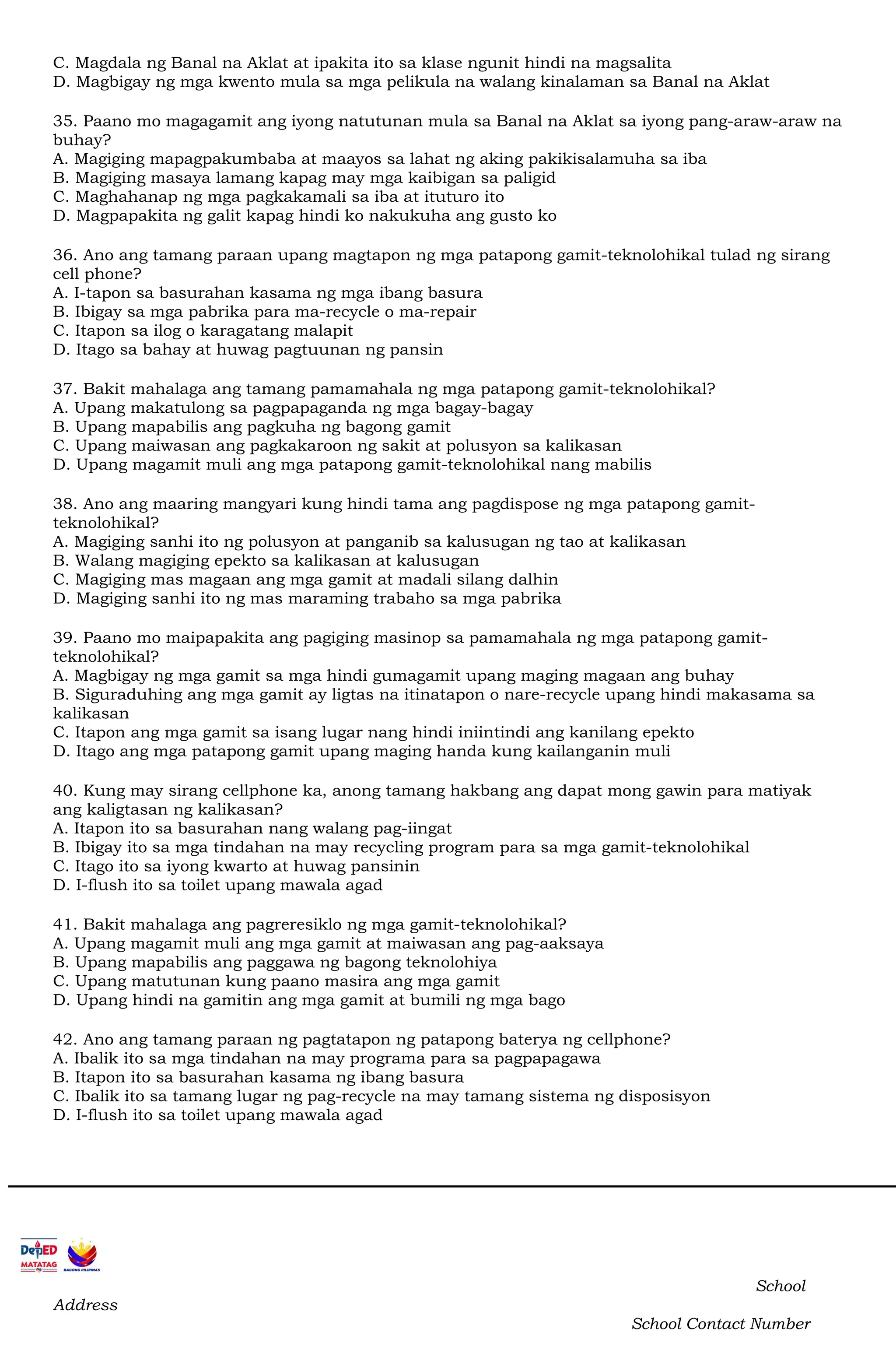 C. Magdala ng Banal na Aklat at ipakita ito sa klase ngunit hindi na magsalita
D. Magbigay ng mga kwento mula sa mga pelikula na walang kinalaman sa Banal na Aklat
35. Paano mo magagamit ang iyong natutunan mula sa Banal na Aklat sa iyong pang-araw-araw na
buhay?
A. Magiging mapagpakumbaba at maayos sa lahat ng aking pakikisalamuha sa iba
B. Magiging masaya lamang kapag may mga kaibigan sa paligid
C. Maghahanap ng mga pagkakamali sa iba at ituturo ito
D. Magpapakita ng galit kapag hindi ko nakukuha ang gusto ko
36. Ano ang tamang paraan upang magtapon ng mga patapong gamit-teknolohikal tulad ng sirang
cell phone?
A. I-tapon sa basurahan kasama ng mga ibang basura
B. Ibigay sa mga pabrika para ma-recycle o ma-repair
C. Itapon sa ilog o karagatang malapit
D. Itago sa bahay at huwag pagtuunan ng pansin
37. Bakit mahalaga ang tamang pamamahala ng mga patapong gamit-teknolohikal?
A. Upang makatulong sa pagpapaganda ng mga bagay-bagay
B. Upang mapabilis ang pagkuha ng bagong gamit
C. Upang maiwasan ang pagkakaroon ng sakit at polusyon sa kalikasan
D. Upang magamit muli ang mga patapong gamit-teknolohikal nang mabilis
38. Ano ang maaring mangyari kung hindi tama ang pagdispose ng mga patapong gamit-
teknolohikal?
A. Magiging sanhi ito ng polusyon at panganib sa kalusugan ng tao at kalikasan
B. Walang magiging epekto sa kalikasan at kalusugan
C. Magiging mas magaan ang mga gamit at madali silang dalhin
D. Magiging sanhi ito ng mas maraming trabaho sa mga pabrika
39. Paano mo maipapakita ang pagiging masinop sa pamamahala ng mga patapong gamit-
teknolohikal?
A. Magbigay ng mga gamit sa mga hindi gumagamit upang maging magaan ang buhay
B. Siguraduhing ang mga gamit ay ligtas na itinatapon o nare-recycle upang hindi makasama sa
kalikasan
C. Itapon ang mga gamit sa isang lugar nang hindi iniintindi ang kanilang epekto
D. Itago ang mga patapong gamit upang maging handa kung kailanganin muli
40. Kung may sirang cellphone ka, anong tamang hakbang ang dapat mong gawin para matiyak
ang kaligtasan ng kalikasan?
A. Itapon ito sa basurahan nang walang pag-iingat
B. Ibigay ito sa mga tindahan na may recycling program para sa mga gamit-teknolohikal
C. Itago ito sa iyong kwarto at huwag pansinin
D. I-flush ito sa toilet upang mawala agad
41. Bakit mahalaga ang pagreresiklo ng mga gamit-teknolohikal?
A. Upang magamit muli ang mga gamit at maiwasan ang pag-aaksaya
B. Upang mapabilis ang paggawa ng bagong teknolohiya
C. Upang matutunan kung paano masira ang mga gamit
D. Upang hindi na gamitin ang mga gamit at bumili ng mga bago
42. Ano ang tamang paraan ng pagtatapon ng patapong baterya ng cellphone?
A. Ibalik ito sa mga tindahan na may programa para sa pagpapagawa
B. Itapon ito sa basurahan kasama ng ibang basura
C. Ibalik ito sa tamang lugar ng pag-recycle na may tamang sistema ng disposisyon
D. I-flush ito sa toilet upang mawala agad
School
Address
School Contact Number
 
