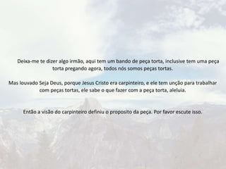 Deixa-me te dizer algo irmão, aqui tem um bando de peça torta, inclusive tem uma peça
torta pregando agora, todos nós somos peças tortas.
Mas louvado Seja Deus, porque Jesus Cristo era carpinteiro, e ele tem unção para trabalhar
com peças tortas, ele sabe o que fazer com a peça torta, aleluia.
Então a visão do carpinteiro definiu o proposito da peça. Por favor escute isso.
 