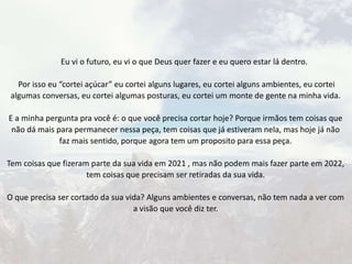 Eu vi o futuro, eu vi o que Deus quer fazer e eu quero estar lá dentro.
Por isso eu “cortei açúcar” eu cortei alguns lugares, eu cortei alguns ambientes, eu cortei
algumas conversas, eu cortei algumas posturas, eu cortei um monte de gente na minha vida.
E a minha pergunta pra você é: o que você precisa cortar hoje? Porque irmãos tem coisas que
não dá mais para permanecer nessa peça, tem coisas que já estiveram nela, mas hoje já não
faz mais sentido, porque agora tem um proposito para essa peça.
Tem coisas que fizeram parte da sua vida em 2021 , mas não podem mais fazer parte em 2022,
tem coisas que precisam ser retiradas da sua vida.
O que precisa ser cortado da sua vida? Alguns ambientes e conversas, não tem nada a ver com
a visão que você diz ter.
 