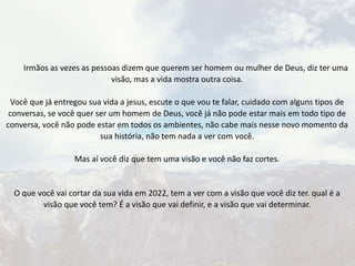 Irmãos as vezes as pessoas dizem que querem ser homem ou mulher de Deus, diz ter uma
visão, mas a vida mostra outra coisa.
Você que já entregou sua vida a jesus, escute o que vou te falar, cuidado com alguns tipos de
conversas, se você quer ser um homem de Deus, você já não pode estar mais em todo tipo de
conversa, você não pode estar em todos os ambientes, não cabe mais nesse novo momento da
sua história, não tem nada a ver com você.
Mas aí você diz que tem uma visão e você não faz cortes.
O que você vai cortar da sua vida em 2022, tem a ver com a visão que você diz ter. qual é a
visão que você tem? É a visão que vai definir, e a visão que vai determinar.
 