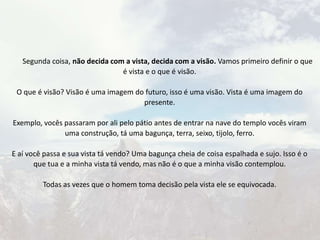 Segunda coisa, não decida com a vista, decida com a visão. Vamos primeiro definir o que
é vista e o que é visão.
O que é visão? Visão é uma imagem do futuro, isso é uma visão. Vista é uma imagem do
presente.
Exemplo, vocês passaram por ali pelo pátio antes de entrar na nave do templo vocês viram
uma construção, tá uma bagunça, terra, seixo, tijolo, ferro.
E aí você passa e sua vista tá vendo? Uma bagunça cheia de coisa espalhada e sujo. Isso é o
que tua e a minha vista tá vendo, mas não é o que a minha visão contemplou.
Todas as vezes que o homem toma decisão pela vista ele se equivocada.
 