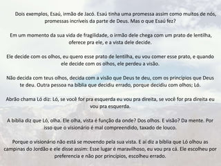 Dois exemplos, Esaú, irmão de Jacó. Esaú tinha uma promessa assim como muitos de nós,
promessas incríveis da parte de Deus. Mas o que Esaú fez?
Em um momento da sua vida de fragilidade, o irmão dele chega com um prato de lentilha,
oferece pra ele, e a vista dele decide.
Ele decide com os olhos, eu quero esse prato de lentilha, eu vou comer esse prato, e quando
ele decide com os olhos, ele perdeu a visão.
Não decida com teus olhos, decida com a visão que Deus te deu, com os princípios que Deus
te deu. Outra pessoa na bíblia que decidiu errado, porque decidiu com olhos; Ló.
Abrão chama Ló diz: Ló, se você for pra esquerda eu vou pra direita, se você for pra direita eu
vou pra esquerda.
A bíblia diz que Ló, olha. Ele olha, vista é função da onde? Dos olhos. E visão? Da mente. Por
isso que o visionário é mal compreendido, taxado de louco.
Porque o visionário não está se movendo pela sua vista. E aí diz a bíblia que Ló olhou as
campinas do Jordão e ele disse assim: Esse lugar é maravilhoso, eu vou pra cá. Ele escolheu por
preferencia e não por princípios, escolheu errado.
 
