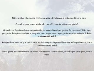 Não escolha, não decida com a sua vista, decida com a visão que Deus te deu.
Conselho para quem ainda não casou?! Levanta mão e dar gloria?
Quando você estiver diante do pretendente, você não vai perguntar: Tu me amas? Não faça
pergunta. Porque essa não é a pergunta mais importante, a pergunta mais importante é; Para
onde você tá indo?
Porque duas pessoas que se casam e estão indo para lugares diferentes terão problemas. Para
onde você está indo?
Muita gente escolhendo com os olhos, não escolha com os olhos, escolha por princípios, com a
visão
 
