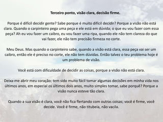 Terceiro ponto, visão clara, decisão firme.
Porque é difícil decidir gente? Sabe porque é muito difícil decidir? Porque a visão não está
clara. Quando o carpinteiro pega uma peça e ele está em dúvida; o que eu vou fazer com essa
peça? Ah eu vou fazer um caibro, eu vou fazer uma ripa, quando ele não tem clareza do que
vai fazer, ele não tem precisão firmeza no corte.
Meu Deus. Mas quando o carpinteiro sabe, quando a visão está clara, essa peça vai ser um
caibro, então ele é preciso no corte, ele não tem dúvidas. Então talvez o teu problema hoje é
um problema de visão.
Você está com dificuldade de decidir as coisas, porque a visão não está clara.
Deixa-me abrir meu coração; tem sido muito fácil tomar algumas decisões em minha vida nos
últimos anos, em especial os últimos dois anos, muito simples tomar, sabe porquê? Porque a
visão nunca esteve tão clara.
Quando a sua visão é clara, você não fica flertando com outras coisas; você é firme, você
decide. Você é firme, não titubeia, não vacila.
 